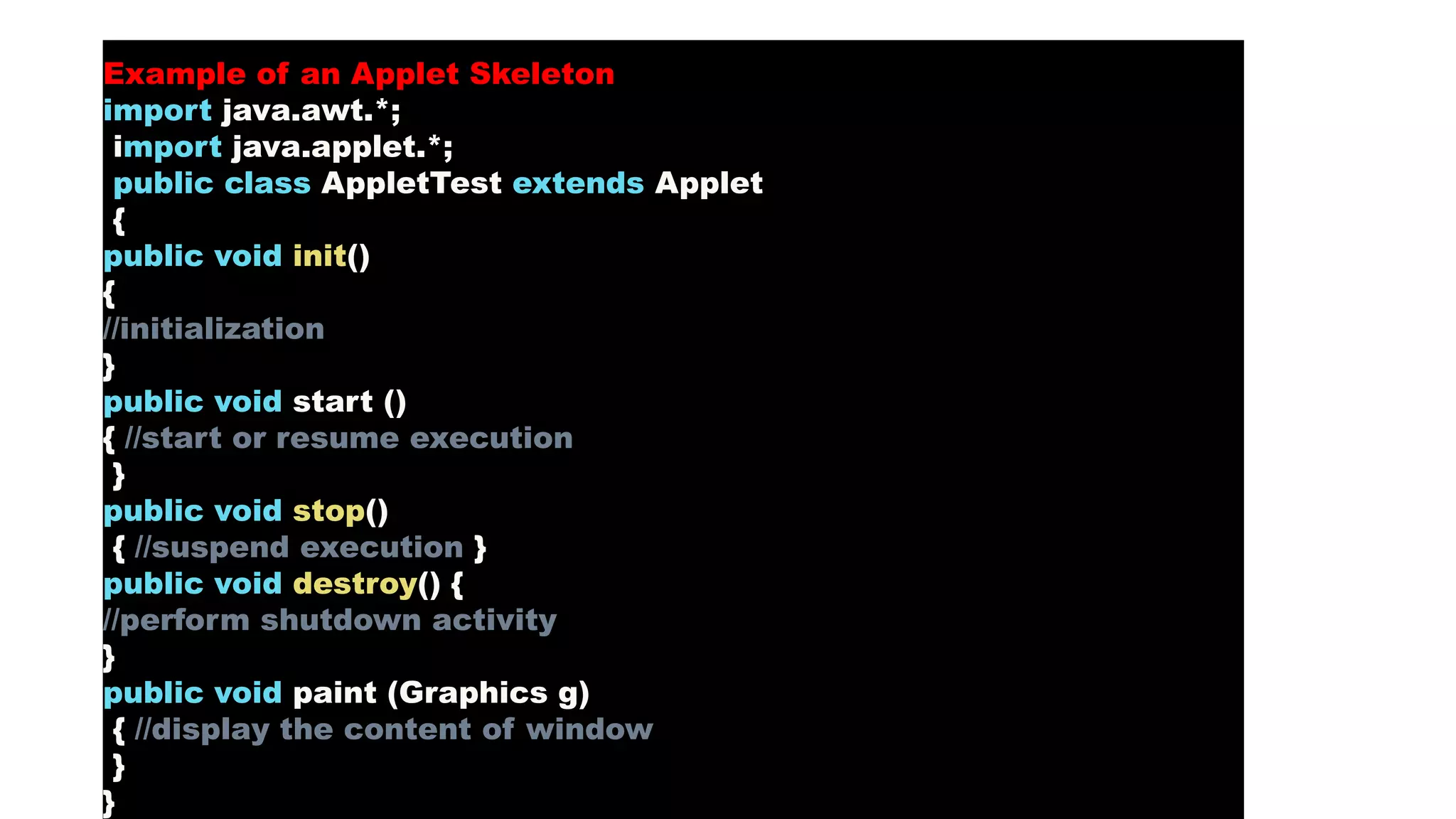 Example of an Applet Skeleton
import java.awt.*;
import java.applet.*;
public class AppletTest extends Applet
{
public void init()
{
//initialization
}
public void start ()
{ //start or resume execution
}
public void stop()
{ //suspend execution }
public void destroy() {
//perform shutdown activity
}
public void paint (Graphics g)
{ //display the content of window
}
}
 