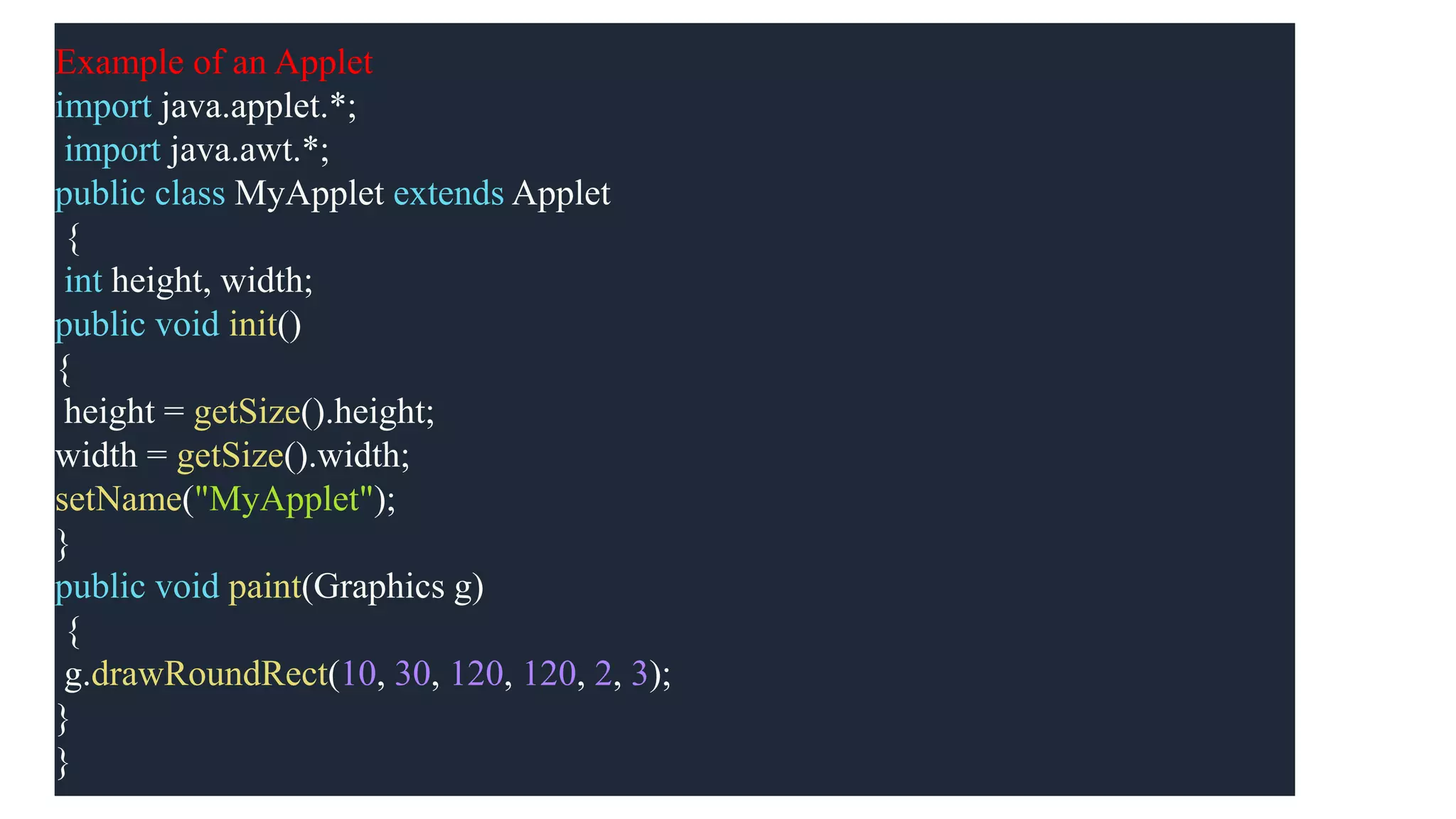 Example of an Applet
import java.applet.*;
import java.awt.*;
public class MyApplet extends Applet
{
int height, width;
public void init()
{
height = getSize().height;
width = getSize().width;
setName("MyApplet");
}
public void paint(Graphics g)
{
g.drawRoundRect(10, 30, 120, 120, 2, 3);
}
}
 