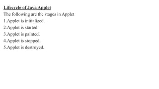 Lifecycle of Java Applet
The following are the stages in Applet
1.Applet is initialized.
2.Applet is started
3.Applet is painted.
4.Applet is stopped.
5.Applet is destroyed.
 
