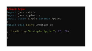 A Simple Applet
import java.awt.*;
import java.applet.*;
public class Simple extends Applet
{
public void paint(Graphics g)
{
g.drawString("A simple Applet", 20, 20);
}
}
 