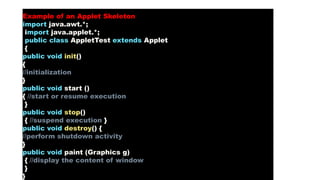 Example of an Applet Skeleton
import java.awt.*;
import java.applet.*;
public class AppletTest extends Applet
{
public void init()
{
//initialization
}
public void start ()
{ //start or resume execution
}
public void stop()
{ //suspend execution }
public void destroy() {
//perform shutdown activity
}
public void paint (Graphics g)
{ //display the content of window
}
}
 