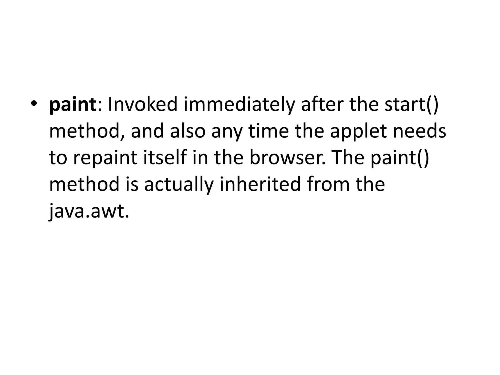 • paint: Invoked immediately after the start()
method, and also any time the applet needs
to repaint itself in the browser. The paint()
method is actually inherited from the
java.awt.
 