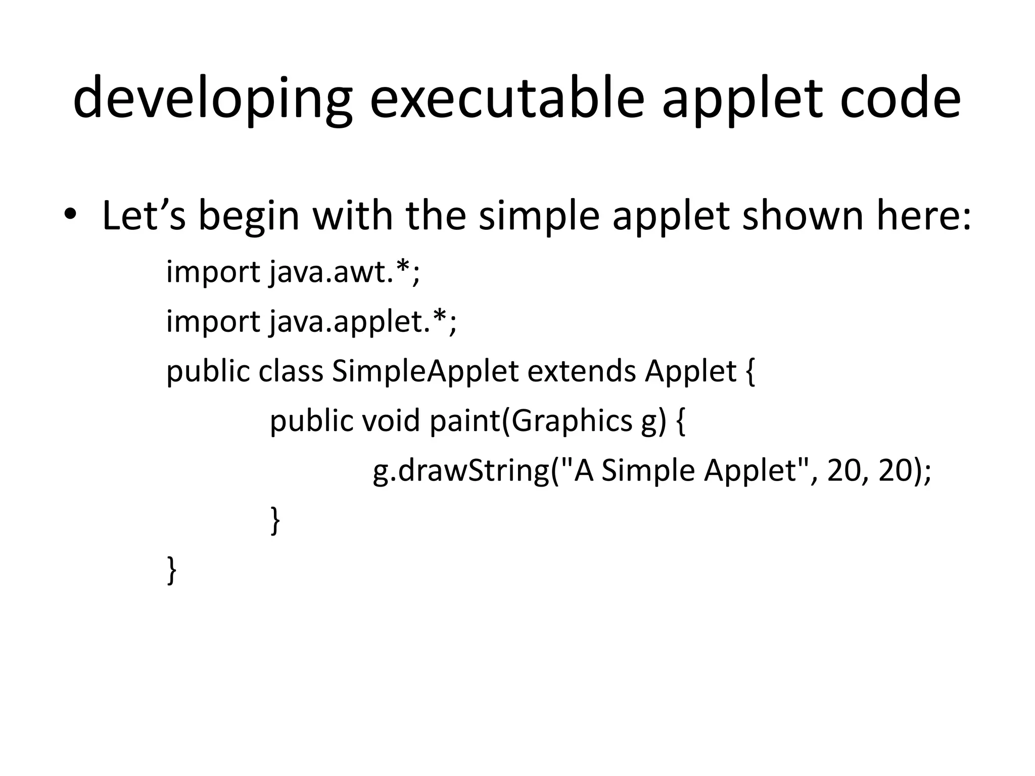developing executable applet code
• Let’s begin with the simple applet shown here:
import java.awt.*;
import java.applet.*;
public class SimpleApplet extends Applet {
public void paint(Graphics g) {
g.drawString("A Simple Applet", 20, 20);
}
}
 