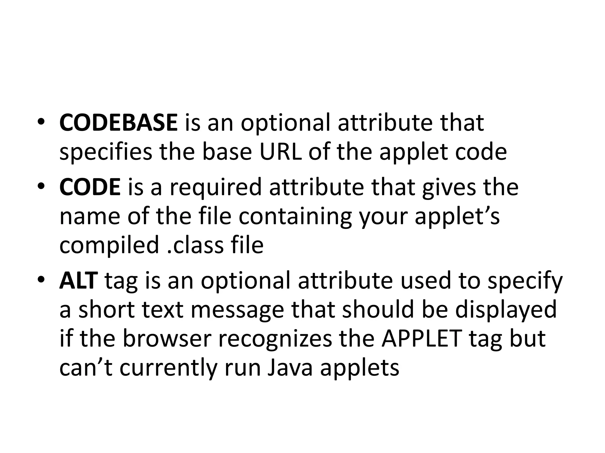 • CODEBASE is an optional attribute that
specifies the base URL of the applet code
• CODE is a required attribute that gives the
name of the file containing your applet’s
compiled .class file
• ALT tag is an optional attribute used to specify
a short text message that should be displayed
if the browser recognizes the APPLET tag but
can’t currently run Java applets
 