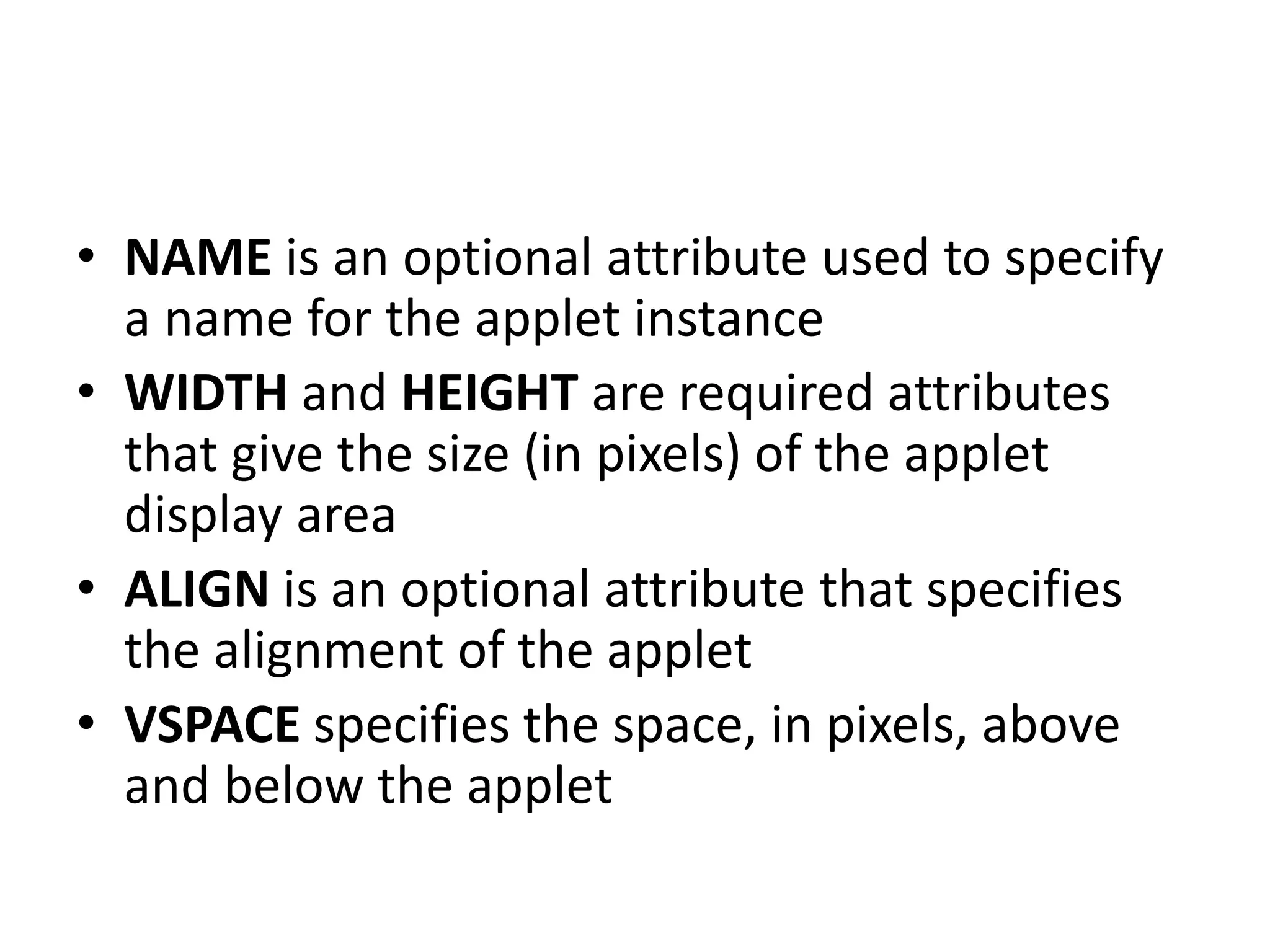 • NAME is an optional attribute used to specify
a name for the applet instance
• WIDTH and HEIGHT are required attributes
that give the size (in pixels) of the applet
display area
• ALIGN is an optional attribute that specifies
the alignment of the applet
• VSPACE specifies the space, in pixels, above
and below the applet
 