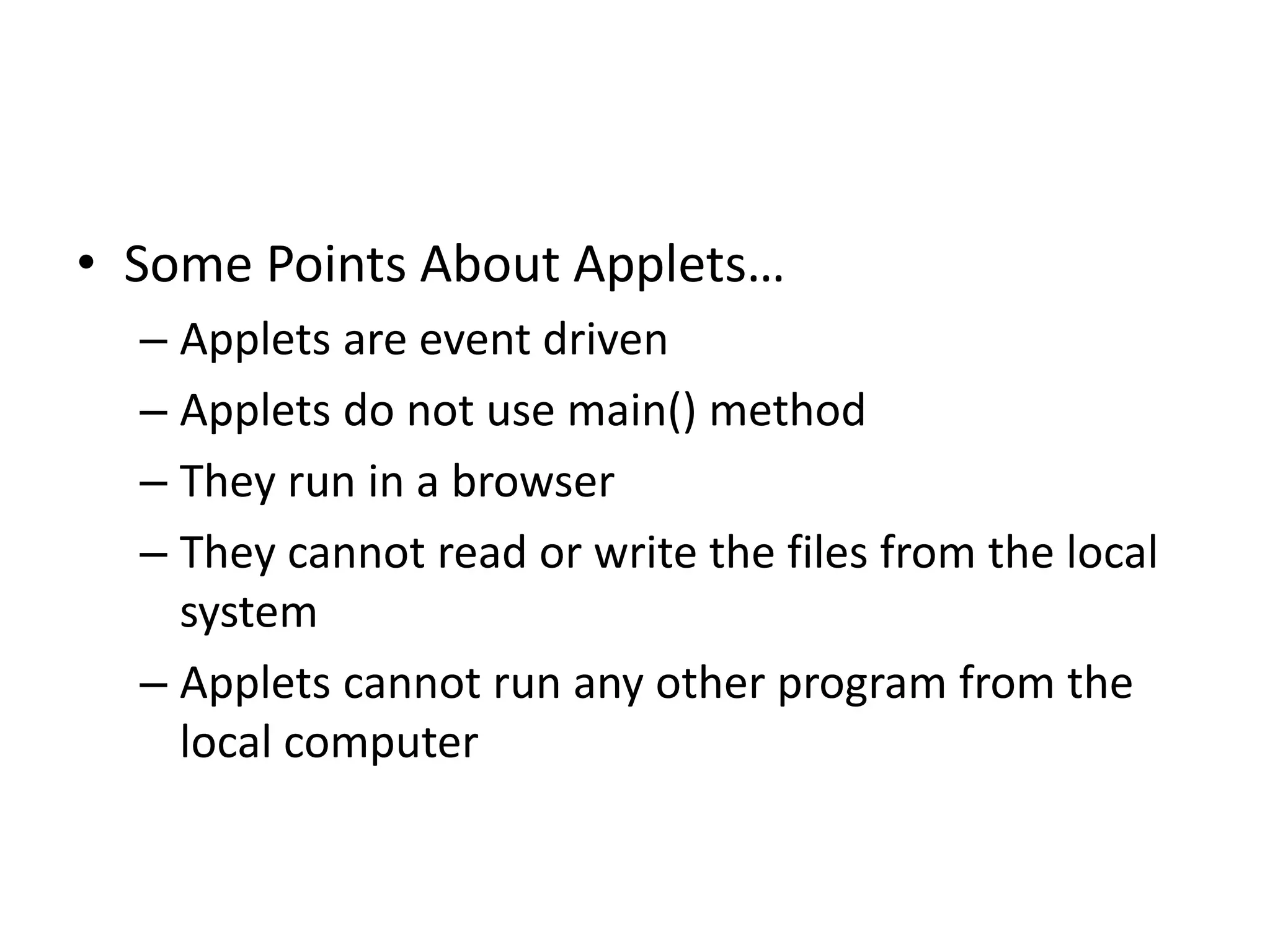 • Some Points About Applets…
– Applets are event driven
– Applets do not use main() method
– They run in a browser
– They cannot read or write the files from the local
system
– Applets cannot run any other program from the
local computer
 