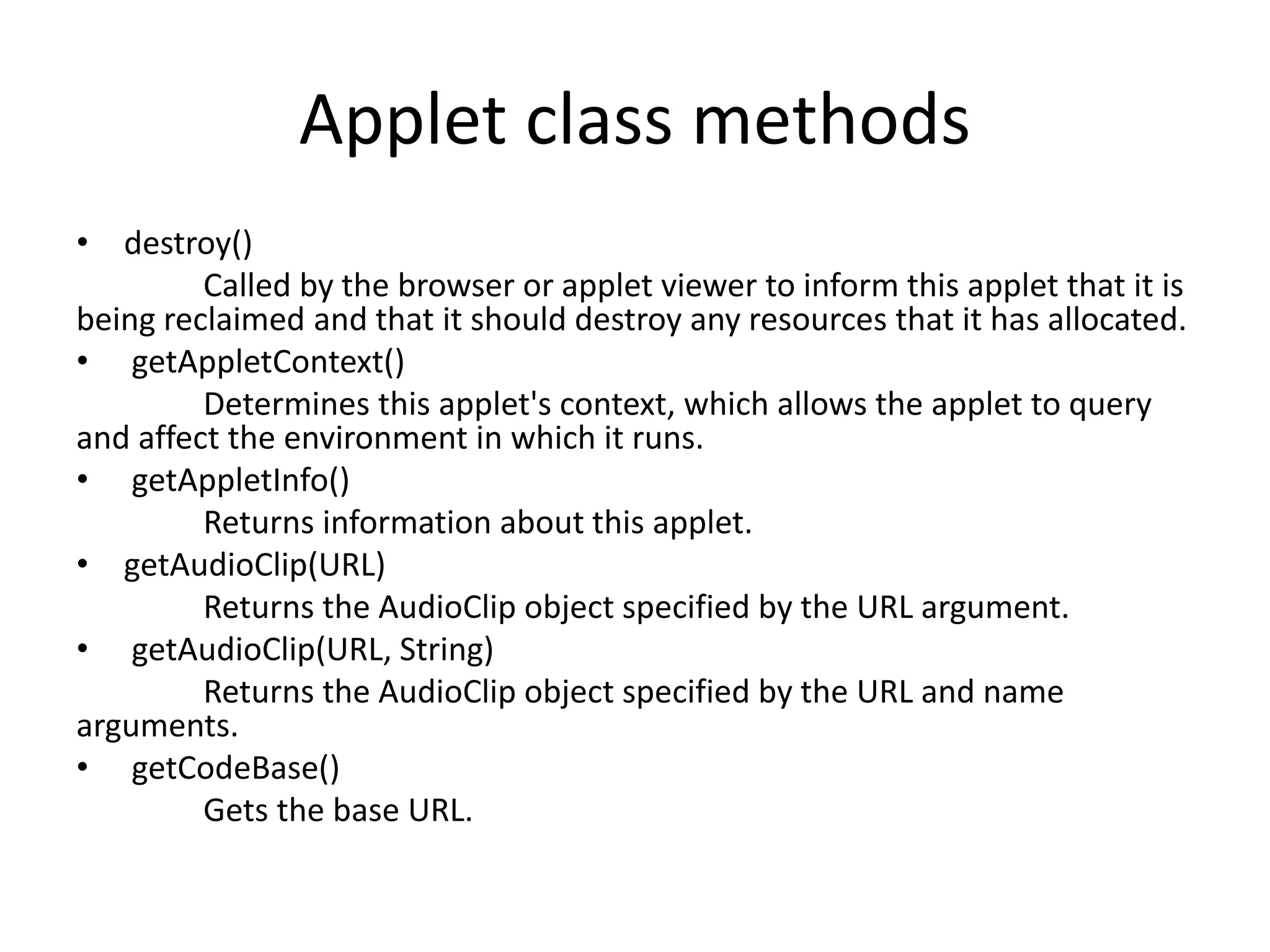 Applet class methods
• destroy()
Called by the browser or applet viewer to inform this applet that it is
being reclaimed and that it should destroy any resources that it has allocated.
• getAppletContext()
Determines this applet's context, which allows the applet to query
and affect the environment in which it runs.
• getAppletInfo()
Returns information about this applet.
• getAudioClip(URL)
Returns the AudioClip object specified by the URL argument.
• getAudioClip(URL, String)
Returns the AudioClip object specified by the URL and name
arguments.
• getCodeBase()
Gets the base URL.
 
