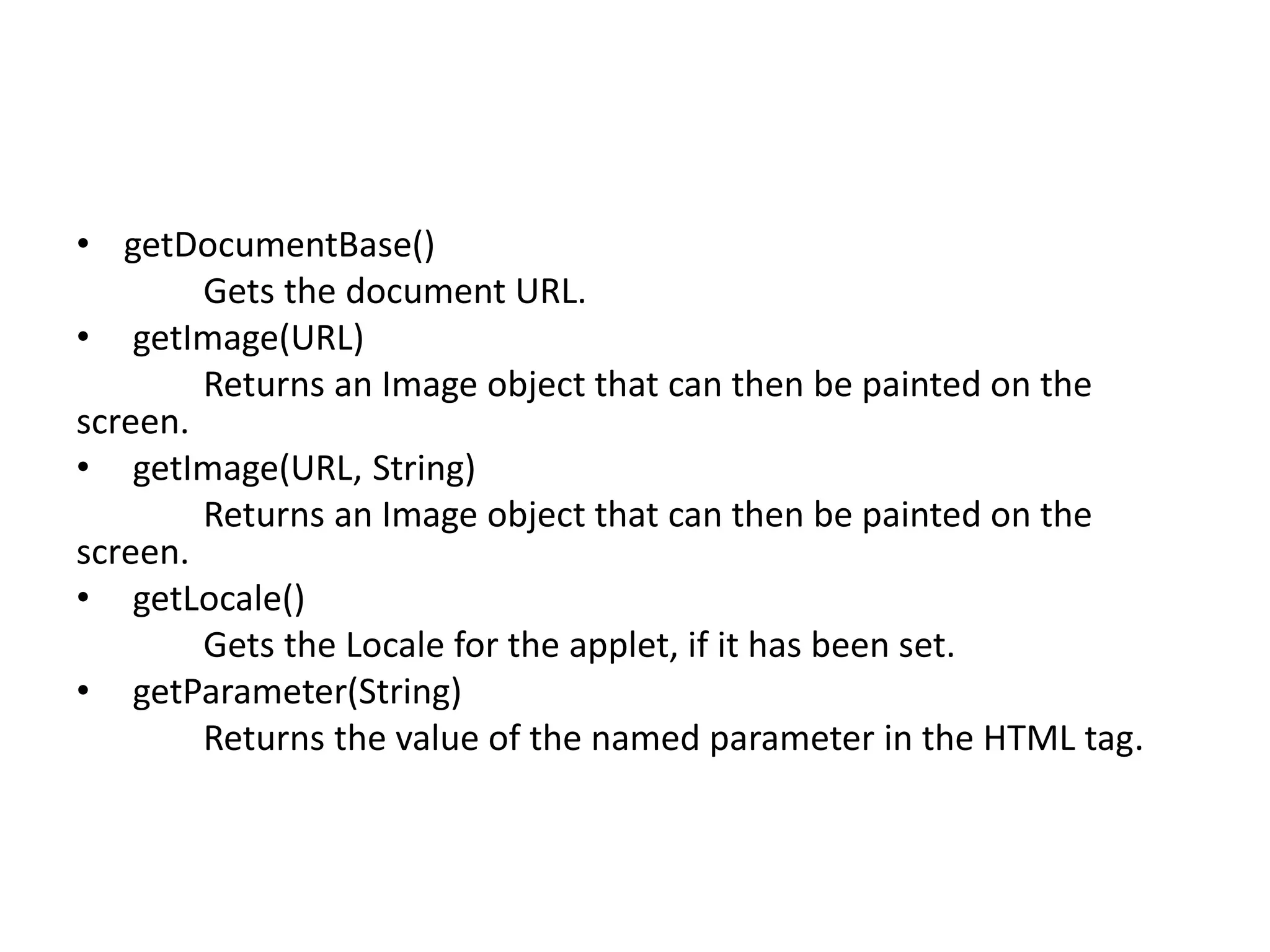 • getDocumentBase()
Gets the document URL.
• getImage(URL)
Returns an Image object that can then be painted on the
screen.
• getImage(URL, String)
Returns an Image object that can then be painted on the
screen.
• getLocale()
Gets the Locale for the applet, if it has been set.
• getParameter(String)
Returns the value of the named parameter in the HTML tag.
 