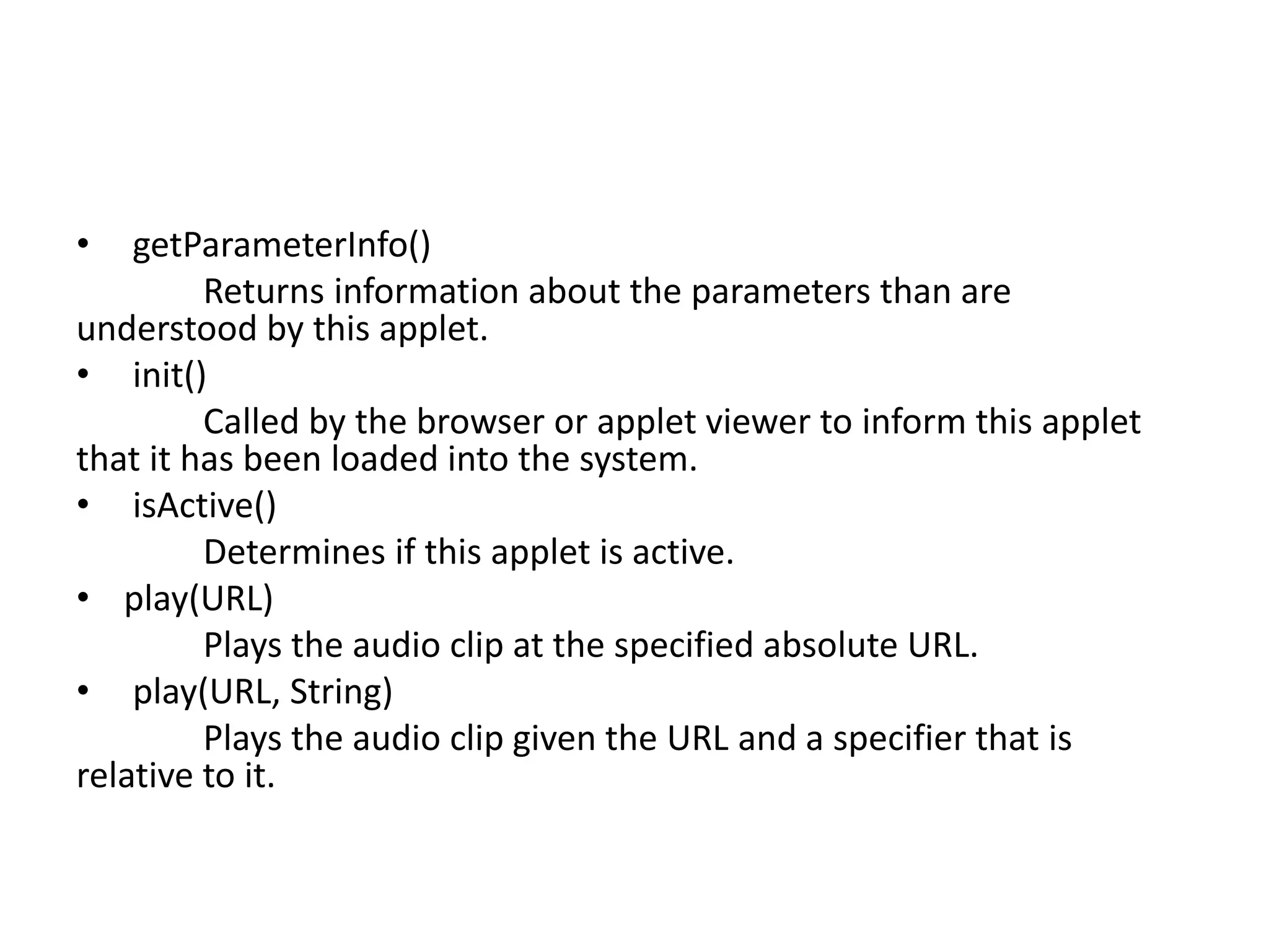 • getParameterInfo()
Returns information about the parameters than are
understood by this applet.
• init()
Called by the browser or applet viewer to inform this applet
that it has been loaded into the system.
• isActive()
Determines if this applet is active.
• play(URL)
Plays the audio clip at the specified absolute URL.
• play(URL, String)
Plays the audio clip given the URL and a specifier that is
relative to it.
 