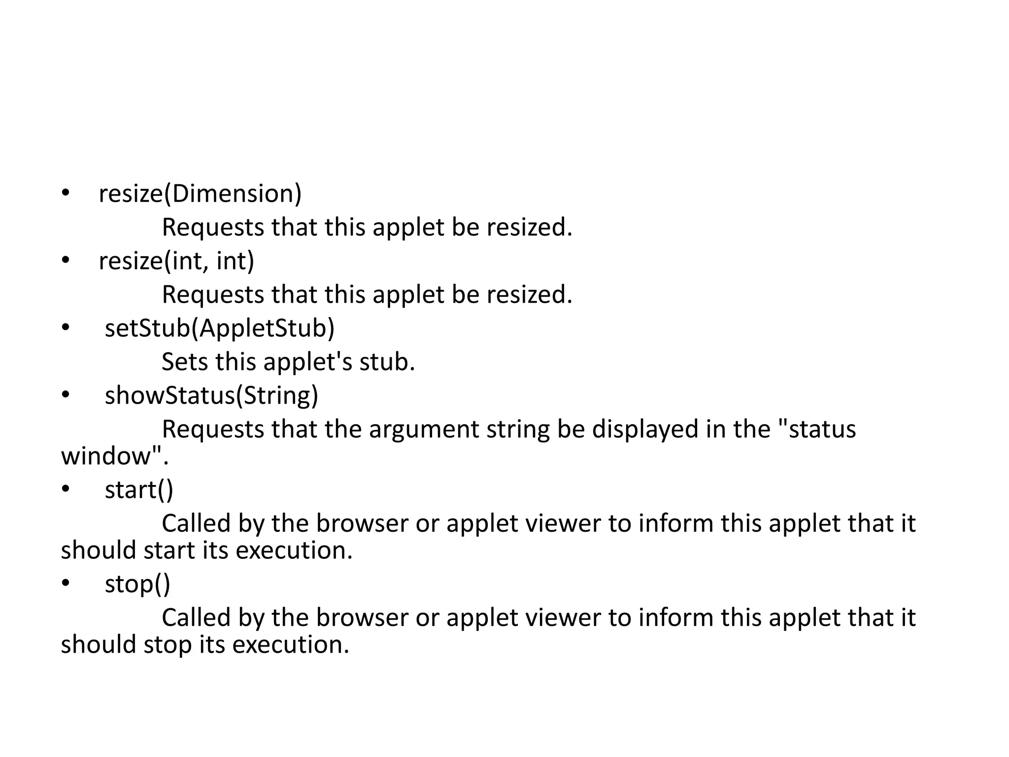 • resize(Dimension)
Requests that this applet be resized.
• resize(int, int)
Requests that this applet be resized.
• setStub(AppletStub)
Sets this applet's stub.
• showStatus(String)
Requests that the argument string be displayed in the "status
window".
• start()
Called by the browser or applet viewer to inform this applet that it
should start its execution.
• stop()
Called by the browser or applet viewer to inform this applet that it
should stop its execution.
 