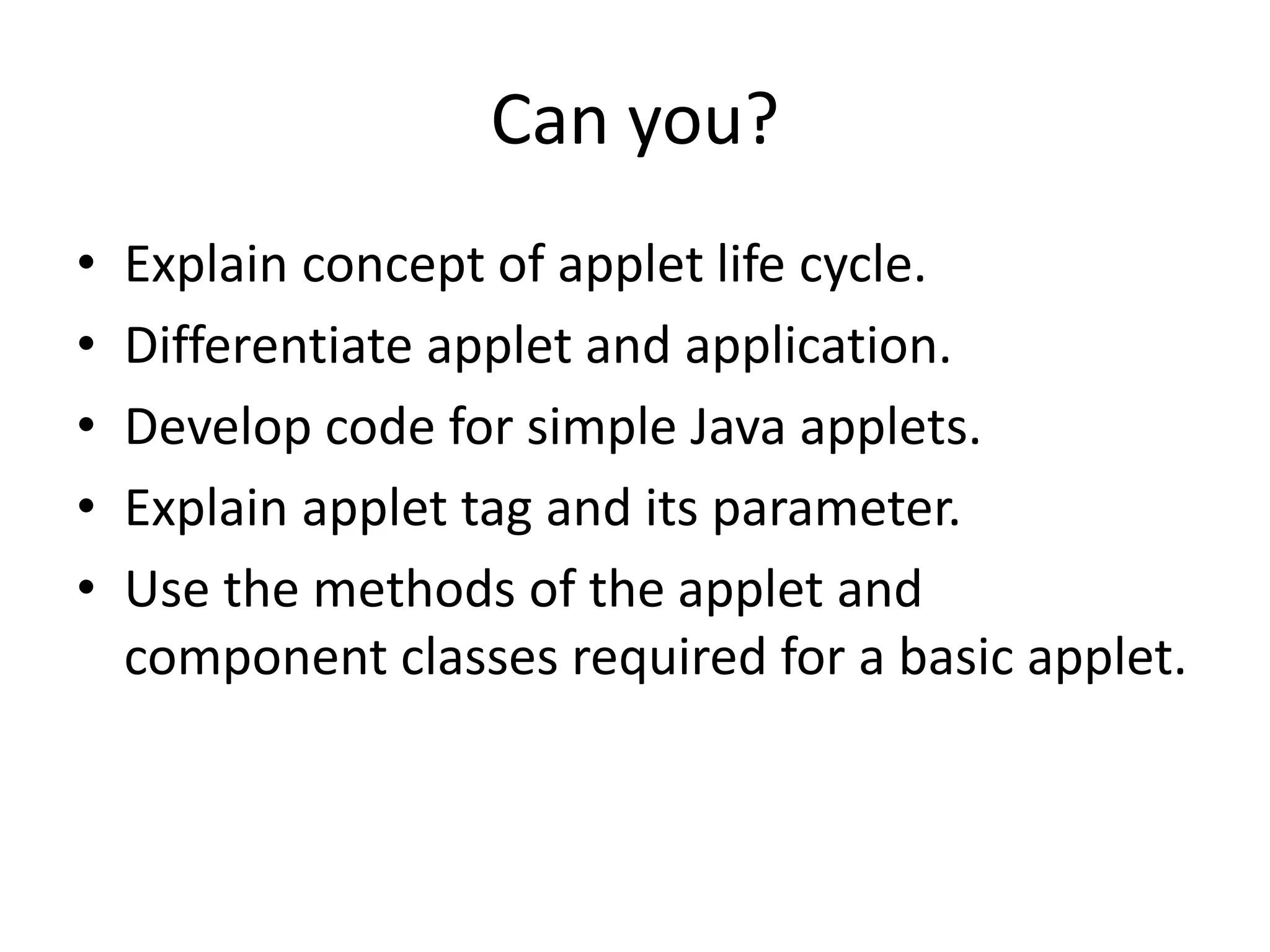 Can you?
• Explain concept of applet life cycle.
• Differentiate applet and application.
• Develop code for simple Java applets.
• Explain applet tag and its parameter.
• Use the methods of the applet and
component classes required for a basic applet.
 
