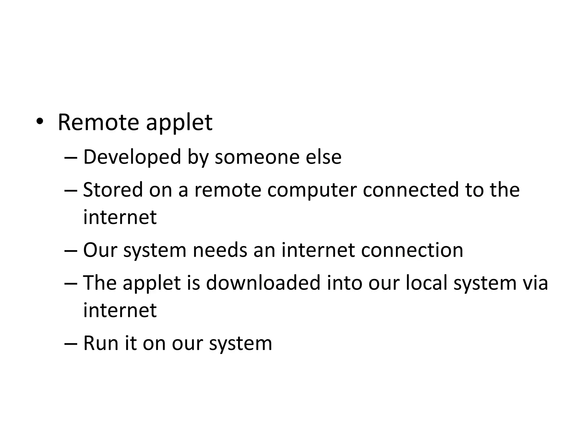 • Remote applet
– Developed by someone else
– Stored on a remote computer connected to the
internet
– Our system needs an internet connection
– The applet is downloaded into our local system via
internet
– Run it on our system
 