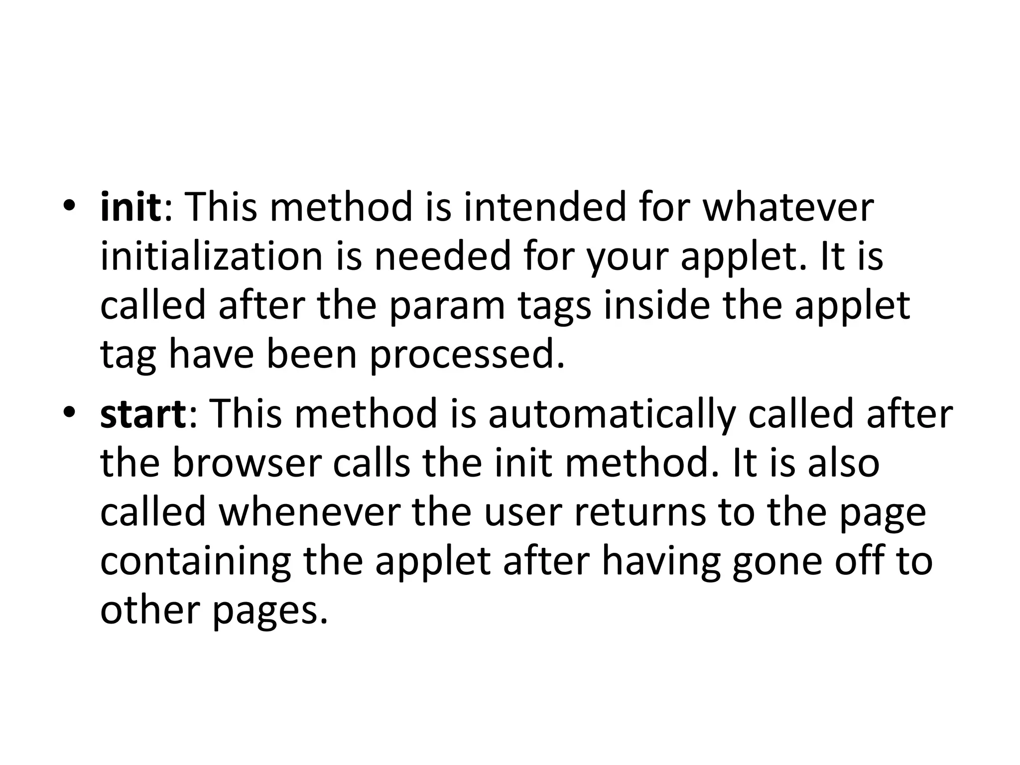 • init: This method is intended for whatever
initialization is needed for your applet. It is
called after the param tags inside the applet
tag have been processed.
• start: This method is automatically called after
the browser calls the init method. It is also
called whenever the user returns to the page
containing the applet after having gone off to
other pages.
 