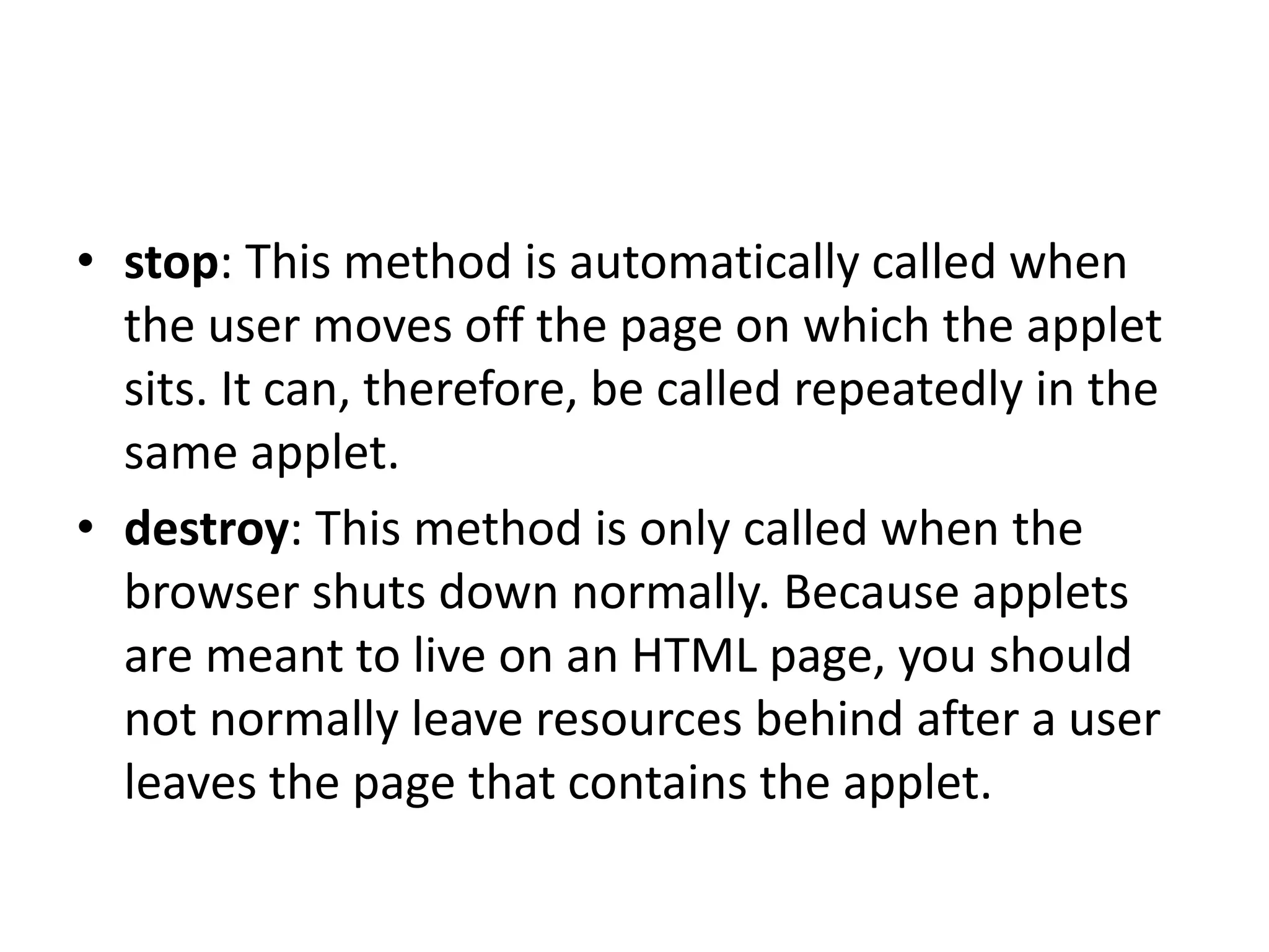 • stop: This method is automatically called when
the user moves off the page on which the applet
sits. It can, therefore, be called repeatedly in the
same applet.
• destroy: This method is only called when the
browser shuts down normally. Because applets
are meant to live on an HTML page, you should
not normally leave resources behind after a user
leaves the page that contains the applet.
 