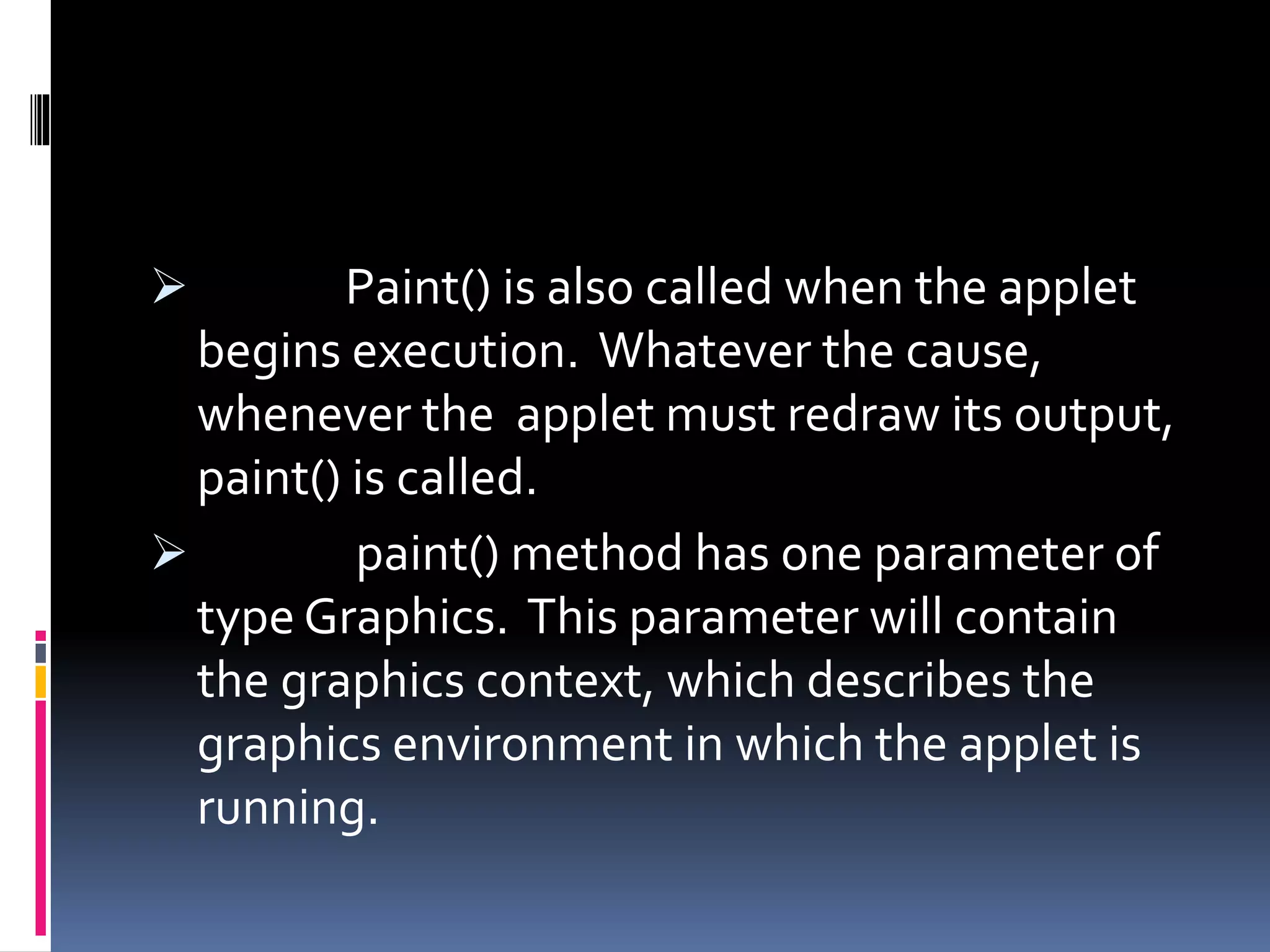  Paint() is also called when the applet
begins execution. Whatever the cause,
whenever the applet must redraw its output,
paint() is called.
 paint() method has one parameter of
type Graphics. This parameter will contain
the graphics context, which describes the
graphics environment in which the applet is
running.
 