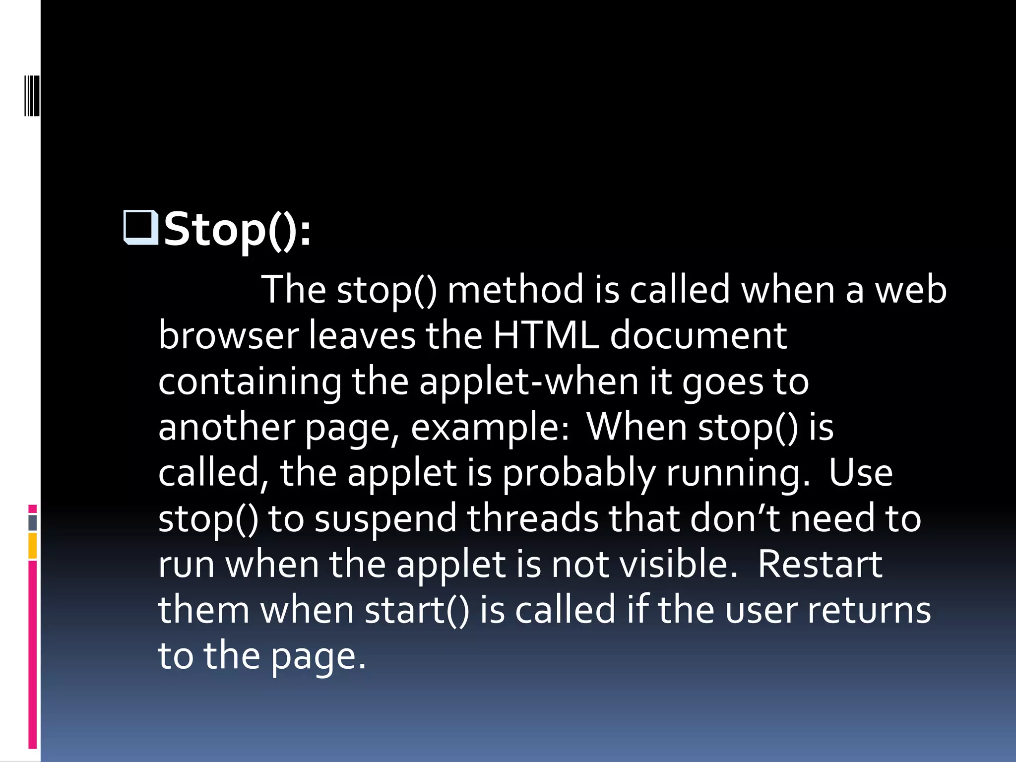 Stop():
The stop() method is called when a web
browser leaves the HTML document
containing the applet-when it goes to
another page, example: When stop() is
called, the applet is probably running. Use
stop() to suspend threads that don’t need to
run when the applet is not visible. Restart
them when start() is called if the user returns
to the page.
 
