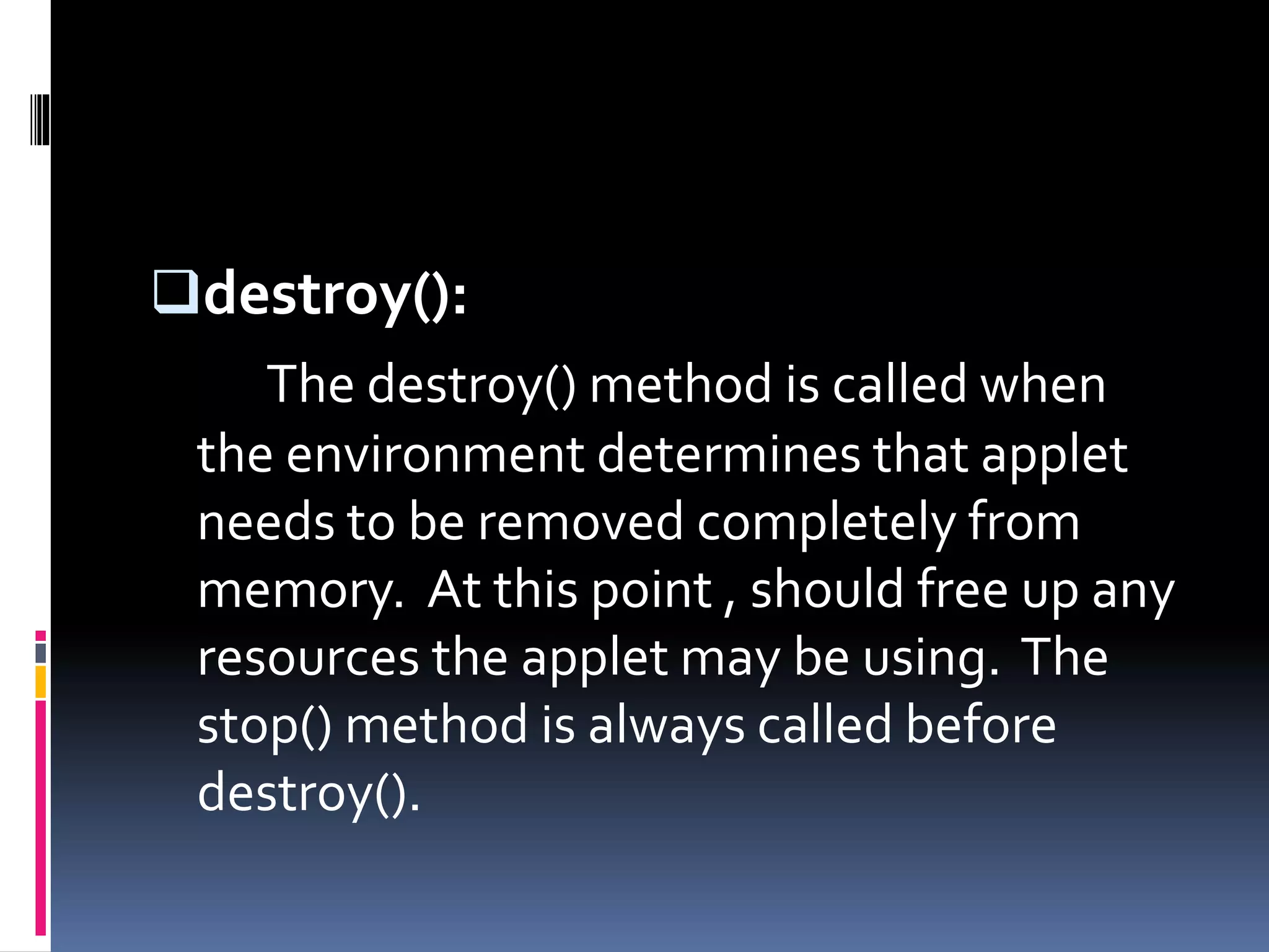 destroy():
The destroy() method is called when
the environment determines that applet
needs to be removed completely from
memory. At this point , should free up any
resources the applet may be using. The
stop() method is always called before
destroy().
 
