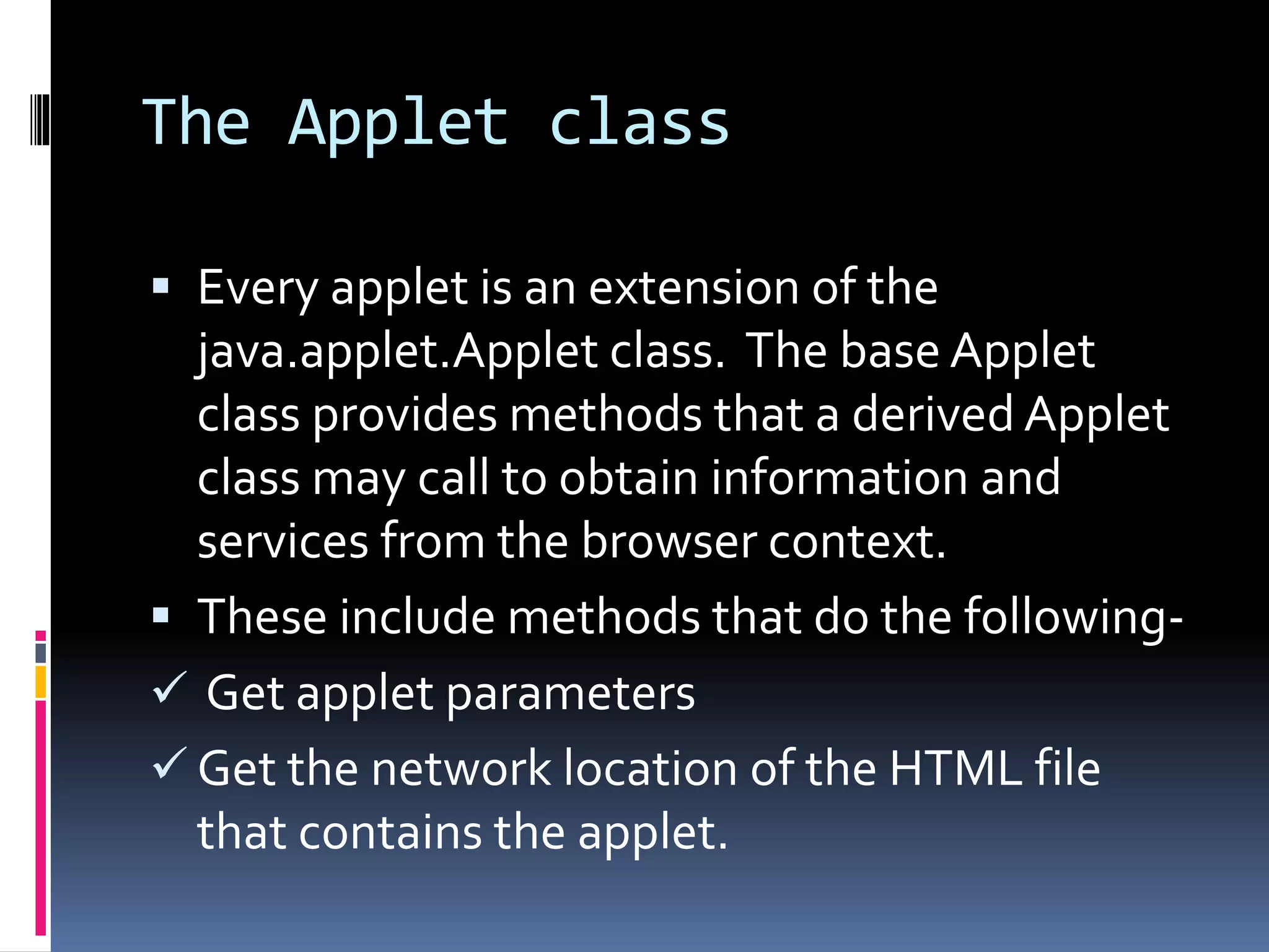 The Applet class
 Every applet is an extension of the
java.applet.Applet class. The base Applet
class provides methods that a derived Applet
class may call to obtain information and
services from the browser context.
 These include methods that do the following-
 Get applet parameters
 Get the network location of the HTML file
that contains the applet.
 