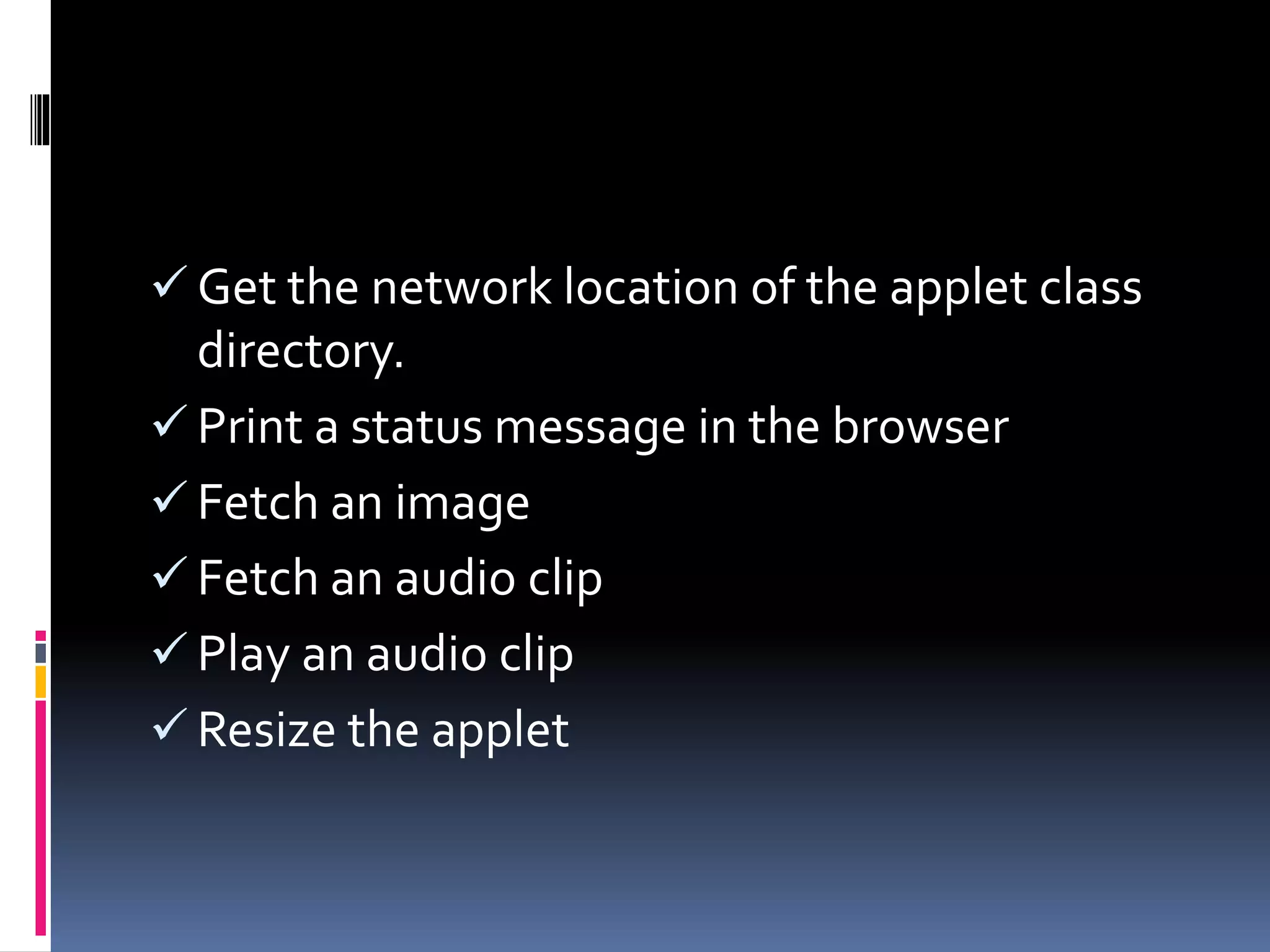  Get the network location of the applet class
directory.
 Print a status message in the browser
 Fetch an image
 Fetch an audio clip
 Play an audio clip
 Resize the applet
 