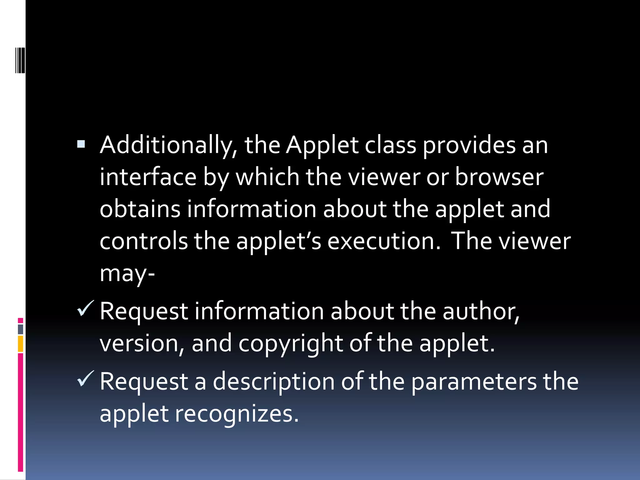  Additionally, the Applet class provides an
interface by which the viewer or browser
obtains information about the applet and
controls the applet’s execution. The viewer
may-
 Request information about the author,
version, and copyright of the applet.
 Request a description of the parameters the
applet recognizes.
 