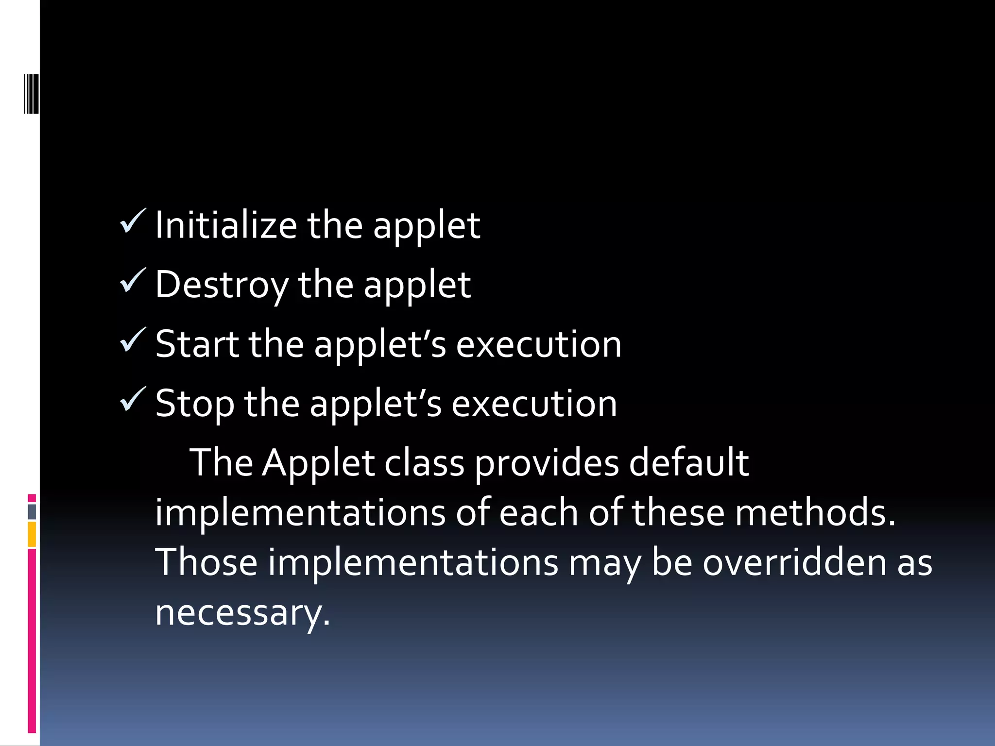  Initialize the applet
 Destroy the applet
 Start the applet’s execution
 Stop the applet’s execution
The Applet class provides default
implementations of each of these methods.
Those implementations may be overridden as
necessary.
 