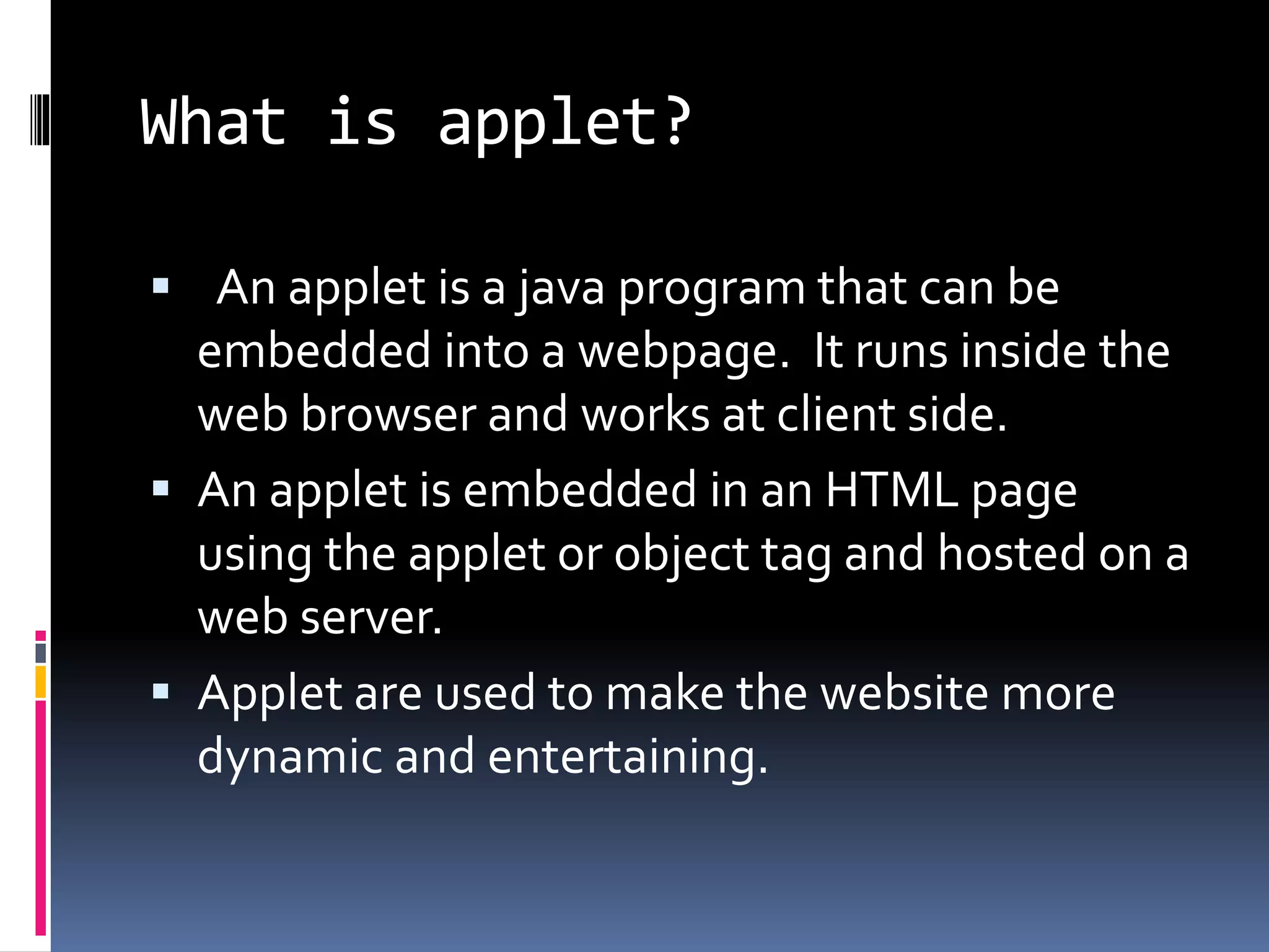 What is applet?
 An applet is a java program that can be
embedded into a webpage. It runs inside the
web browser and works at client side.
 An applet is embedded in an HTML page
using the applet or object tag and hosted on a
web server.
 Applet are used to make the website more
dynamic and entertaining.
 