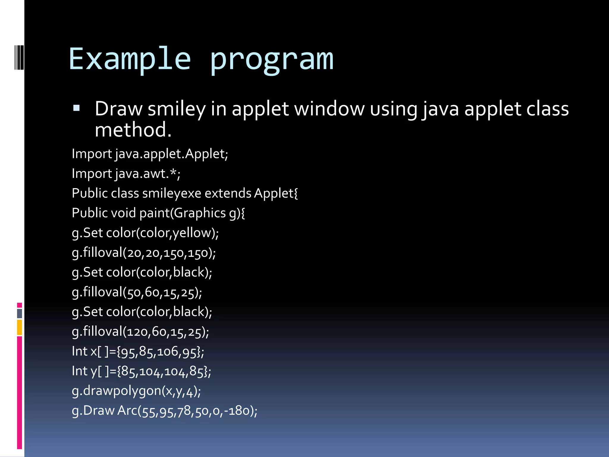 Example program
 Draw smiley in applet window using java applet class
method.
Import java.applet.Applet;
Import java.awt.*;
Public class smileyexe extendsApplet{
Public void paint(Graphics g){
g.Set color(color,yellow);
g.filloval(20,20,150,150);
g.Set color(color,black);
g.filloval(50,60,15,25);
g.Set color(color,black);
g.filloval(120,60,15,25);
Int x[ ]={95,85,106,95};
Int y[ ]={85,104,104,85};
g.drawpolygon(x,y,4);
g.DrawArc(55,95,78,50,0,-180);
 