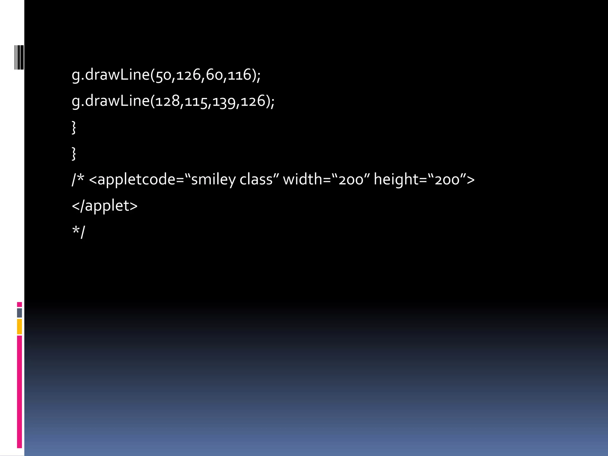 g.drawLine(50,126,60,116);
g.drawLine(128,115,139,126);
}
}
/* <appletcode=“smiley class” width=“200” height=“200”>
</applet>
*/
 