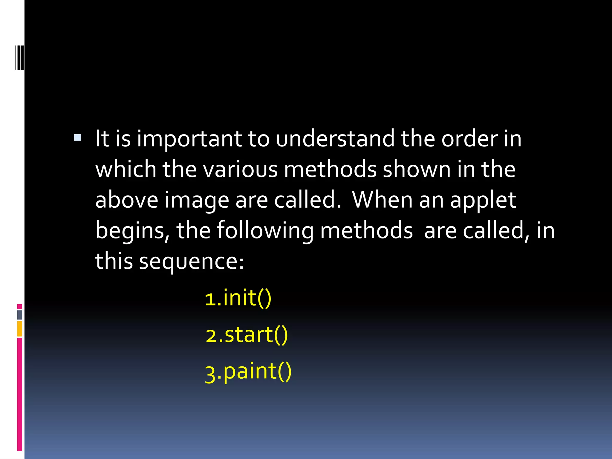  It is important to understand the order in
which the various methods shown in the
above image are called. When an applet
begins, the following methods are called, in
this sequence:
1.init()
2.start()
3.paint()
 