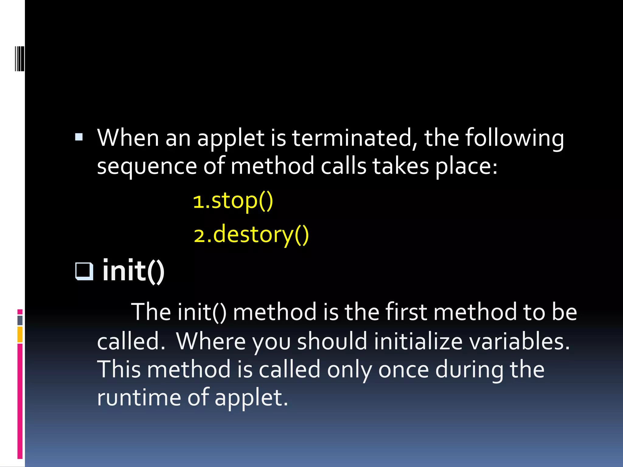  When an applet is terminated, the following
sequence of method calls takes place:
1.stop()
2.destory()
 init()
The init() method is the first method to be
called. Where you should initialize variables.
This method is called only once during the
runtime of applet.
 