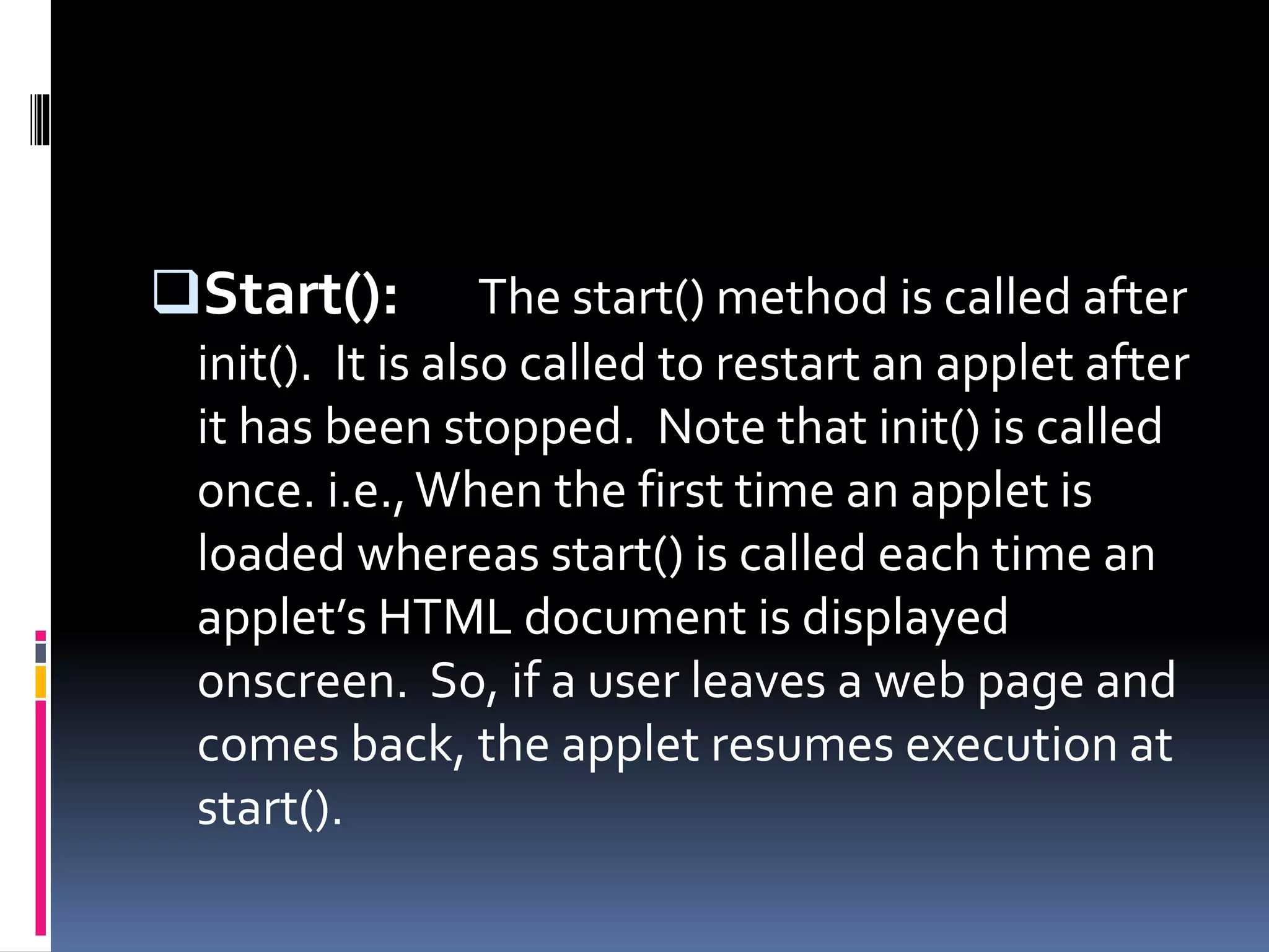 Start(): The start() method is called after
init(). It is also called to restart an applet after
it has been stopped. Note that init() is called
once. i.e.,When the first time an applet is
loaded whereas start() is called each time an
applet’s HTML document is displayed
onscreen. So, if a user leaves a web page and
comes back, the applet resumes execution at
start().
 