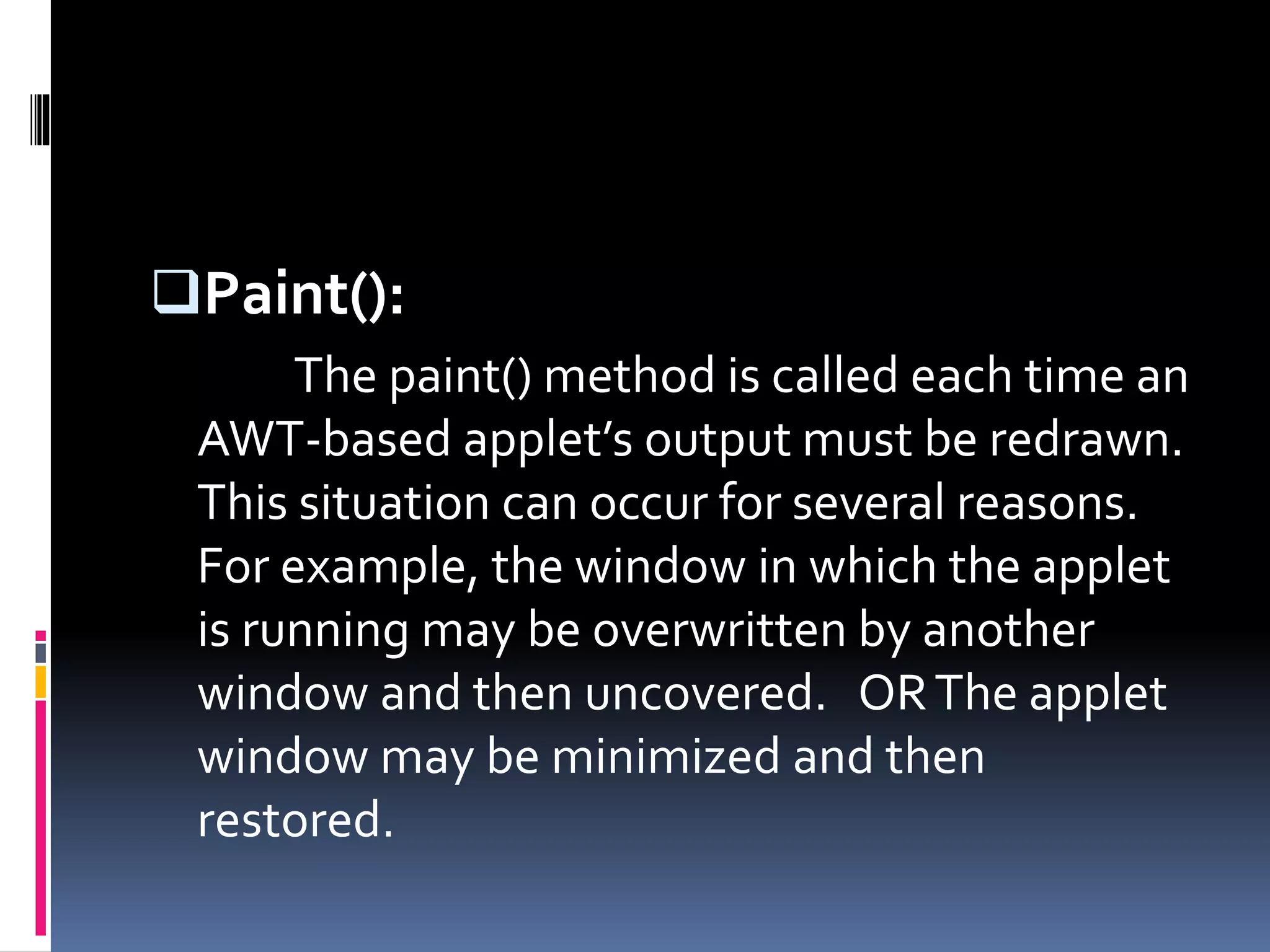 Paint():
The paint() method is called each time an
AWT-based applet’s output must be redrawn.
This situation can occur for several reasons.
For example, the window in which the applet
is running may be overwritten by another
window and then uncovered. ORThe applet
window may be minimized and then
restored.
 