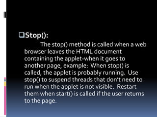 Stop():
The stop() method is called when a web
browser leaves the HTML document
containing the applet-when it goes to
another page, example: When stop() is
called, the applet is probably running. Use
stop() to suspend threads that don’t need to
run when the applet is not visible. Restart
them when start() is called if the user returns
to the page.
 