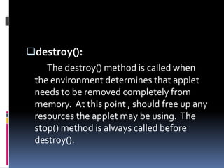 destroy():
The destroy() method is called when
the environment determines that applet
needs to be removed completely from
memory. At this point , should free up any
resources the applet may be using. The
stop() method is always called before
destroy().
 