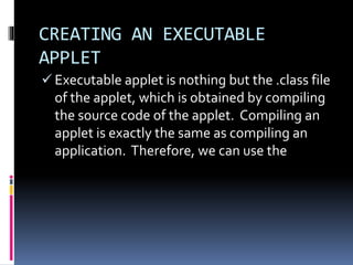 CREATING AN EXECUTABLE
APPLET
 Executable applet is nothing but the .class file
of the applet, which is obtained by compiling
the source code of the applet. Compiling an
applet is exactly the same as compiling an
application. Therefore, we can use the
 