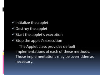  Initialize the applet
 Destroy the applet
 Start the applet’s execution
 Stop the applet’s execution
The Applet class provides default
implementations of each of these methods.
Those implementations may be overridden as
necessary.
 