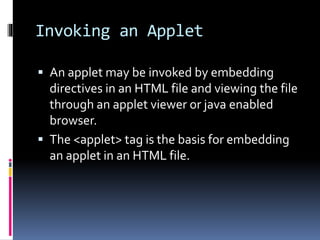 Invoking an Applet
 An applet may be invoked by embedding
directives in an HTML file and viewing the file
through an applet viewer or java enabled
browser.
 The <applet> tag is the basis for embedding
an applet in an HTML file.
 