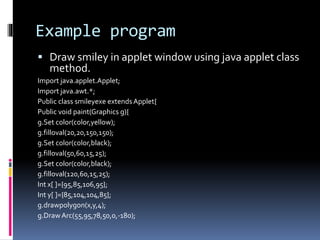 Example program
 Draw smiley in applet window using java applet class
method.
Import java.applet.Applet;
Import java.awt.*;
Public class smileyexe extendsApplet{
Public void paint(Graphics g){
g.Set color(color,yellow);
g.filloval(20,20,150,150);
g.Set color(color,black);
g.filloval(50,60,15,25);
g.Set color(color,black);
g.filloval(120,60,15,25);
Int x[ ]={95,85,106,95};
Int y[ ]={85,104,104,85};
g.drawpolygon(x,y,4);
g.DrawArc(55,95,78,50,0,-180);
 