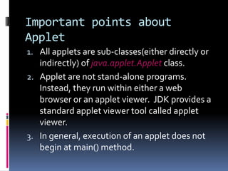 Important points about
Applet
1. All applets are sub-classes(either directly or
indirectly) of java.applet.Applet class.
2. Applet are not stand-alone programs.
Instead, they run within either a web
browser or an applet viewer. JDK provides a
standard applet viewer tool called applet
viewer.
3. In general, execution of an applet does not
begin at main() method.
 
