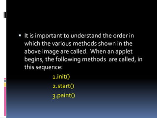  It is important to understand the order in
which the various methods shown in the
above image are called. When an applet
begins, the following methods are called, in
this sequence:
1.init()
2.start()
3.paint()
 