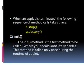  When an applet is terminated, the following
sequence of method calls takes place:
1.stop()
2.destory()
 init()
The init() method is the first method to be
called. Where you should initialize variables.
This method is called only once during the
runtime of applet.
 