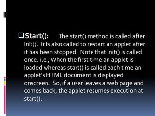Start(): The start() method is called after
init(). It is also called to restart an applet after
it has been stopped. Note that init() is called
once. i.e.,When the first time an applet is
loaded whereas start() is called each time an
applet’s HTML document is displayed
onscreen. So, if a user leaves a web page and
comes back, the applet resumes execution at
start().
 