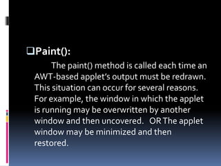 Paint():
The paint() method is called each time an
AWT-based applet’s output must be redrawn.
This situation can occur for several reasons.
For example, the window in which the applet
is running may be overwritten by another
window and then uncovered. ORThe applet
window may be minimized and then
restored.
 