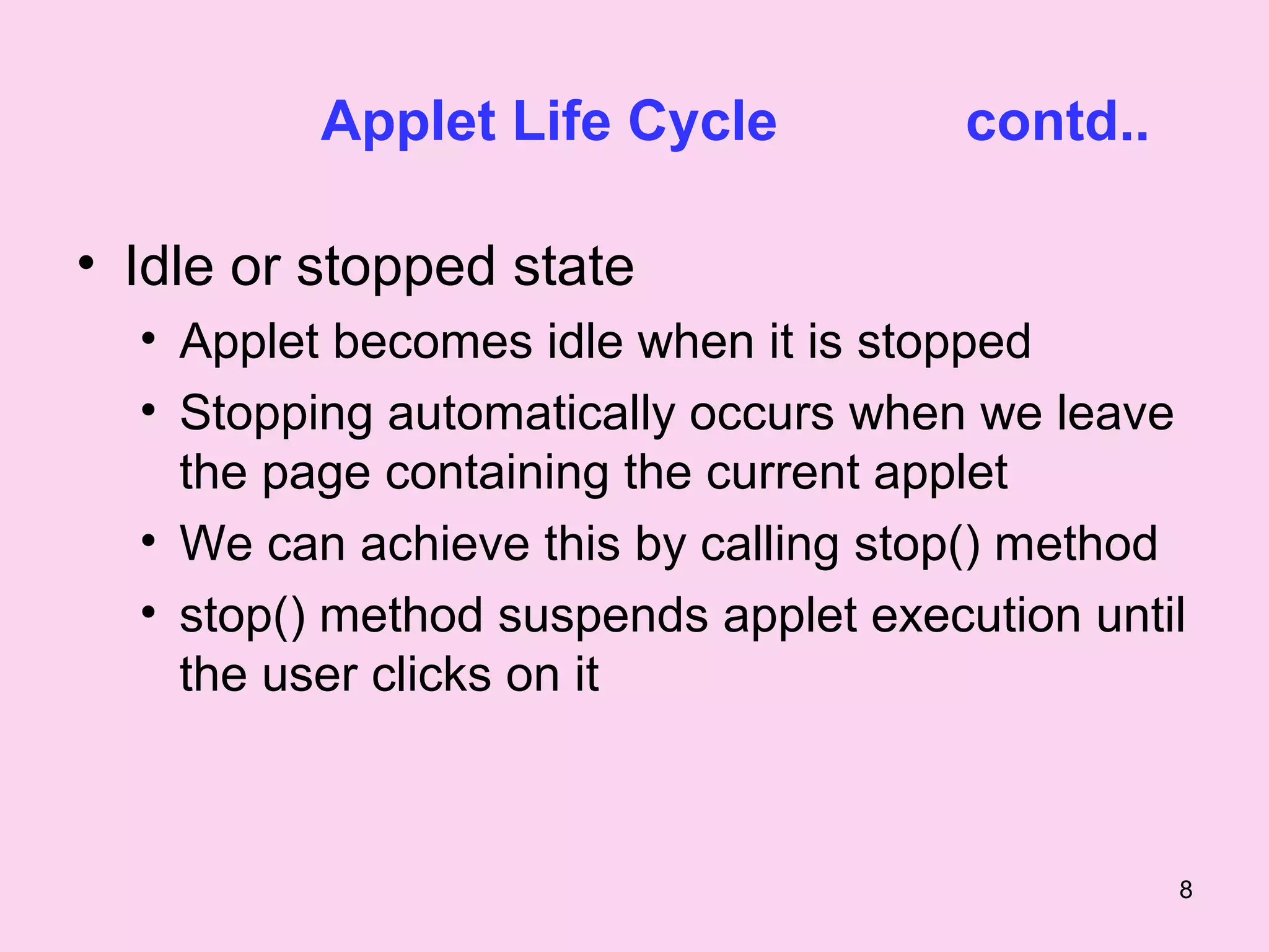 Applet Life Cycle            contd..

• Idle or stopped state
  • Applet becomes idle when it is stopped
  • Stopping automatically occurs when we leave
    the page containing the current applet
  • We can achieve this by calling stop() method
  • stop() method suspends applet execution until
    the user clicks on it



                                                 8
 