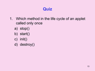 Quiz

1. Which method in the life cycle of an applet
    called only once
   a) stop()
   b) start()
   c) init()
   d) destroy()




                                                 13
 