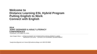 Welcome to
Distance Learning ESL Hybrid Program
Putting English to Work
Connect with English
2014
JOINT GED/HSED & ADULT LITERACY
CONFERENCES
THURSDAY, OCTOBER 16, 2014
Jean Hwajin Olson – LATINO ACADEMY OF WORKFORCE DEVELOPMENT (LAWD)
MADISON COLLEGE – SCHOOL OF ACADEMIC ADVANCEMENT
hwajinolson@gmail.com holson2@madisoncollege.com 608-320-8889
 