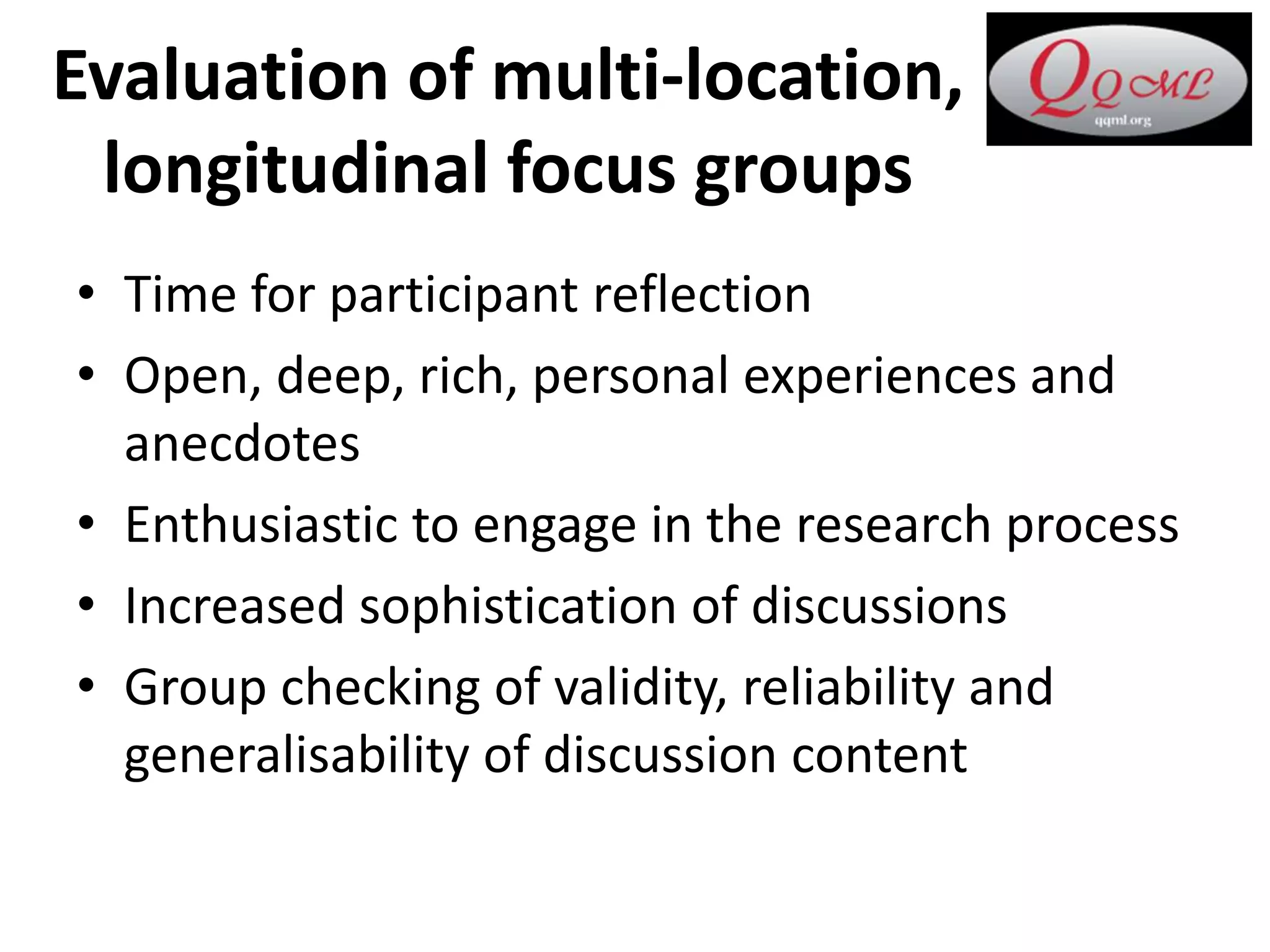 Evaluation of multi-location,
longitudinal focus groups
• Time for participant reflection
• Open, deep, rich, personal experiences and
anecdotes
• Enthusiastic to engage in the research process
• Increased sophistication of discussions
• Group checking of validity, reliability and
generalisability of discussion content
 