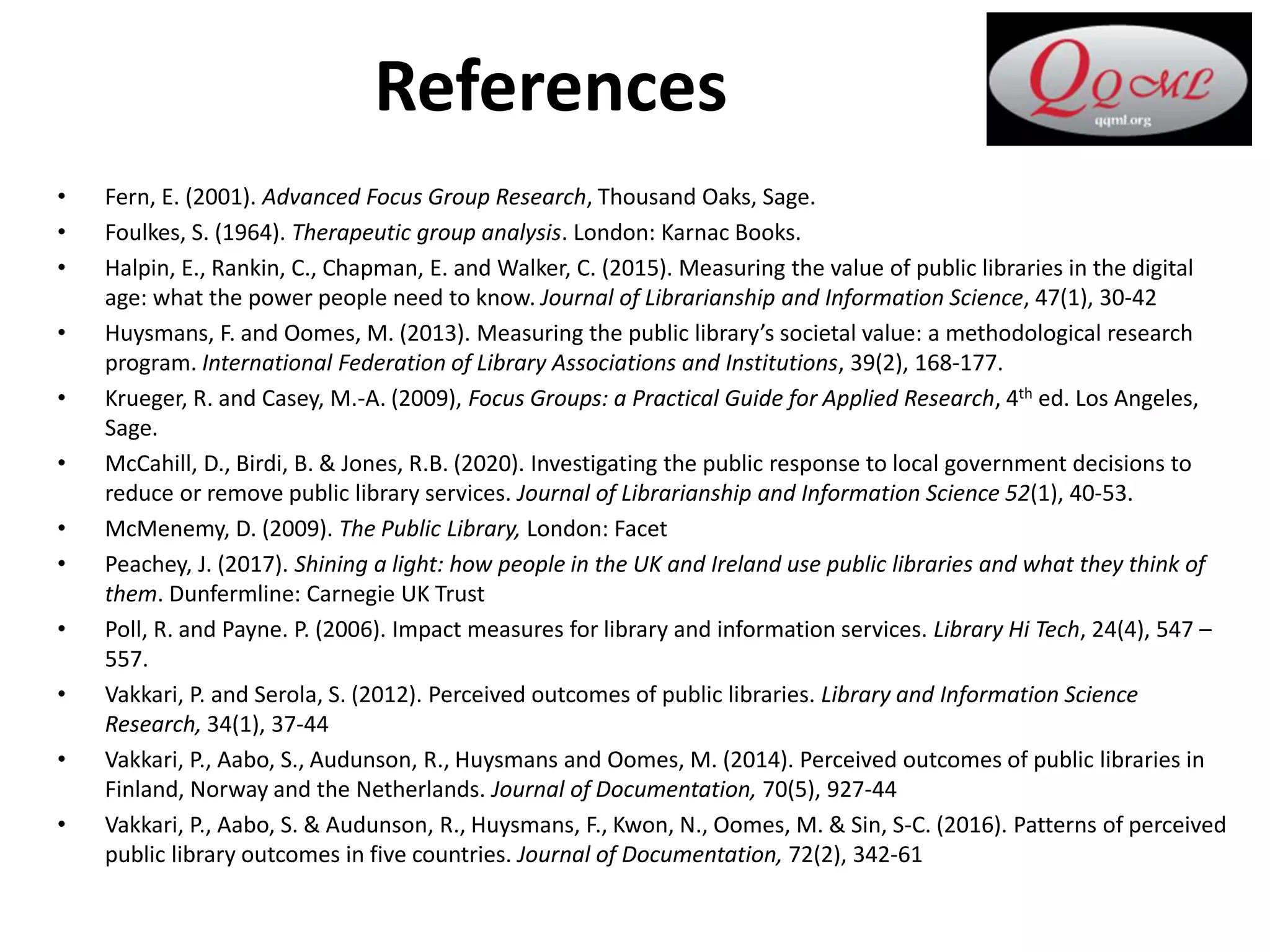 References
• Fern, E. (2001). Advanced Focus Group Research, Thousand Oaks, Sage.
• Foulkes, S. (1964). Therapeutic group analysis. London: Karnac Books.
• Halpin, E., Rankin, C., Chapman, E. and Walker, C. (2015). Measuring the value of public libraries in the digital
age: what the power people need to know. Journal of Librarianship and Information Science, 47(1), 30-42
• Huysmans, F. and Oomes, M. (2013). Measuring the public library’s societal value: a methodological research
program. International Federation of Library Associations and Institutions, 39(2), 168-177.
• Krueger, R. and Casey, M.-A. (2009), Focus Groups: a Practical Guide for Applied Research, 4th ed. Los Angeles,
Sage.
• McCahill, D., Birdi, B. & Jones, R.B. (2020). Investigating the public response to local government decisions to
reduce or remove public library services. Journal of Librarianship and Information Science 52(1), 40-53.
• McMenemy, D. (2009). The Public Library, London: Facet
• Peachey, J. (2017). Shining a light: how people in the UK and Ireland use public libraries and what they think of
them. Dunfermline: Carnegie UK Trust
• Poll, R. and Payne. P. (2006). Impact measures for library and information services. Library Hi Tech, 24(4), 547 –
557.
• Vakkari, P. and Serola, S. (2012). Perceived outcomes of public libraries. Library and Information Science
Research, 34(1), 37-44
• Vakkari, P., Aabo, S., Audunson, R., Huysmans and Oomes, M. (2014). Perceived outcomes of public libraries in
Finland, Norway and the Netherlands. Journal of Documentation, 70(5), 927-44
• Vakkari, P., Aabo, S. & Audunson, R., Huysmans, F., Kwon, N., Oomes, M. & Sin, S-C. (2016). Patterns of perceived
public library outcomes in five countries. Journal of Documentation, 72(2), 342-61
 