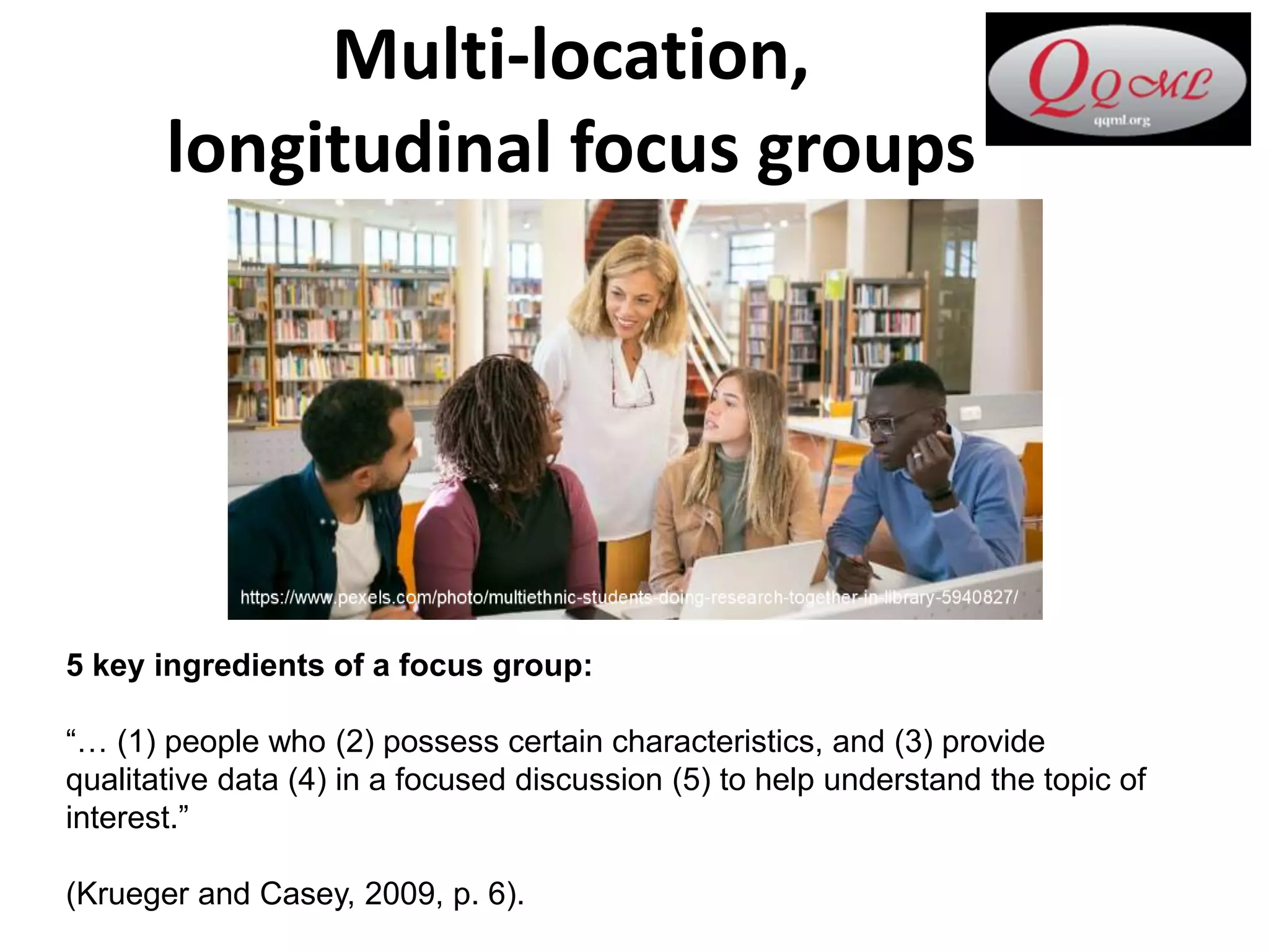 Multi-location,
longitudinal focus groups
5 key ingredients of a focus group:
“… (1) people who (2) possess certain characteristics, and (3) provide
qualitative data (4) in a focused discussion (5) to help understand the topic of
interest.”
(Krueger and Casey, 2009, p. 6).
 