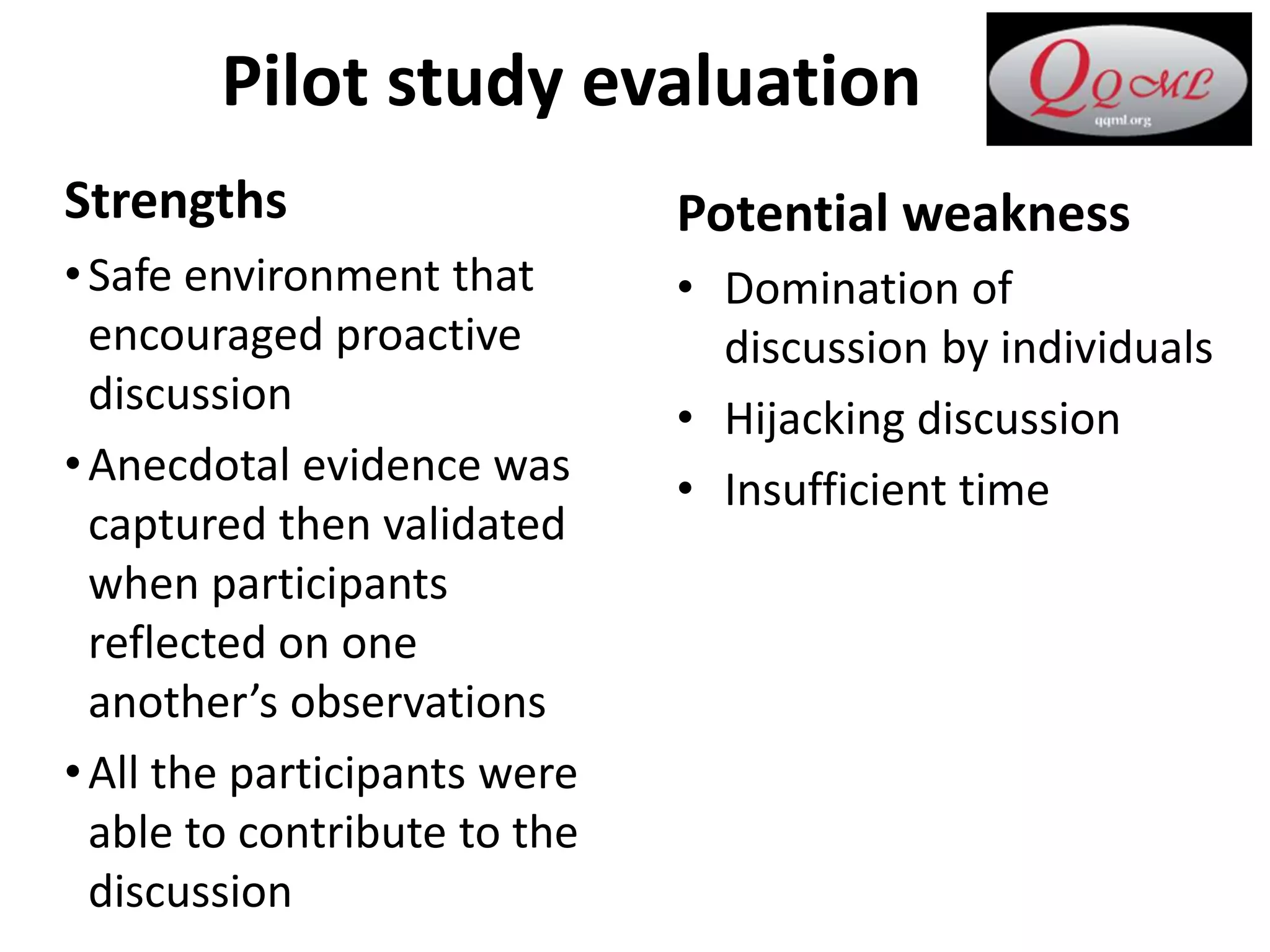 Pilot study evaluation
Strengths
•Safe environment that
encouraged proactive
discussion
•Anecdotal evidence was
captured then validated
when participants
reflected on one
another’s observations
•All the participants were
able to contribute to the
discussion
Potential weakness
• Domination of
discussion by individuals
• Hijacking discussion
• Insufficient time
 